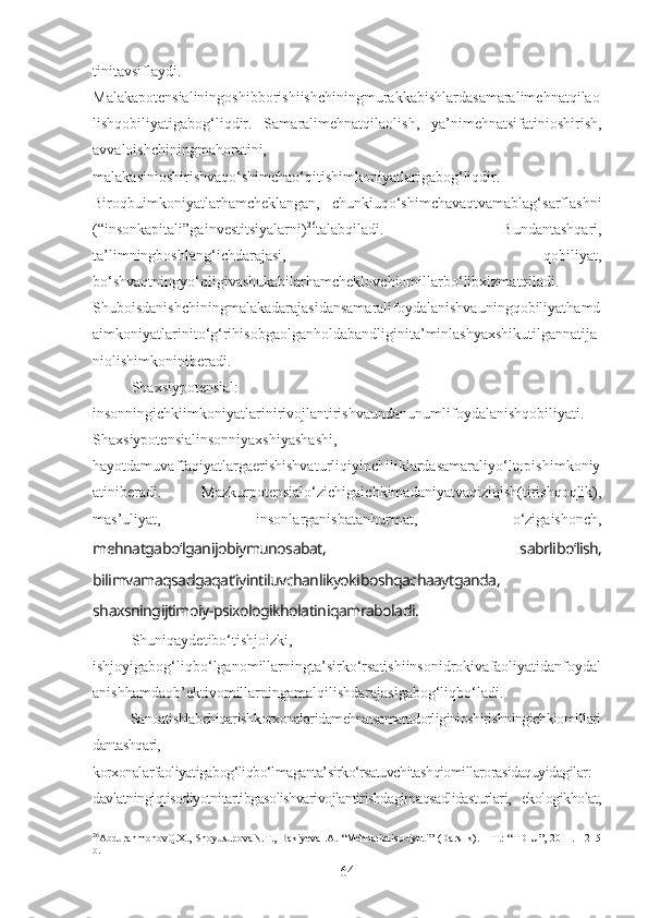 tinitavsiflaydi.
Malakapotensialiningoshibborishiishchiningmurakkabishlardasamaralimehnatqilao
lishqobiliyatigabog‘liqdir.   Samaralimehnatqilaolish,   ya’nimehnatsifatinioshirish,
avvaloishchiningmahoratini,
malakasinioshirishvaqo‘shimchao‘qitishimkoniyatlarigabog‘liqdir.
Biroqbuimkoniyatlarhamcheklangan,   chunkiuqo‘shimchavaqtvamablag‘sarflashni
(“insonkapitali”gainvestitsiyalarni) 26
talabqiladi.   Bundantashqari,
ta’limningboshlang‘ichdarajasi,   qobiliyat,
bo‘shvaqtningyo‘qligivashukabilarhamcheklovchiomillarbo‘libxizmatqiladi.
Shuboisdanishchiningmalakadarajasidansamaralifoydalanishvauningqobiliyathamd
aimkoniyatlarinito‘g‘rihisobgaolganholdabandliginita’minlashyaxshikutilgannatija
niolishimkoniniberadi.
Shaxsiypotensial:
insonningichkiimkoniyatlarinirivojlantirishvaundanunumlifoydalanishqobiliyati.
Shaxsiypotensialinsonniyaxshiyashashi,
hayotdamuvaffaqiyatlargaerishishvaturliqiyinchiliklardasamaraliyo‘ltopishimkoniy
atiniberadi.   Mazkurpotensialo‘zichigaichkimadaniyatvaqiziqish(tirishqoqlik),
mas’uliyat,   insonlarganisbatanhurmat,   o‘zigaishonch,
mehnatgabo‘lganijobiymunosabat,   sabrlibo‘lish,
bilimvamaqsadgaqat’iyintiluvchanlikyokiboshqachaaytganda,
shaxsningijtimoiy-psixologikholatiniqamraboladi. 
Shuniqaydetibo‘tishjoizki,
ishjoyigabog‘liqbo‘lganomillarningta’sirko‘rsatishiinsonidrokivafaoliyatidanfoydal
anishhamdaob’ektivomillarningamalqilishdarajasigabog‘liqbo‘ladi.
Sanoatishlabchiqarish korxonalaridamehnatsamaradorliginioshirishningichkiomillari
dantashqari,
korxonalarfaoliyatigabog‘liqbo‘lmaganta’sirko‘rsatuvchitashqiomillarorasidaquyidagilar:
davlatningiqtisodiyotnitartibgasolishvarivojlantirishdagimaqsadlidasturlari,   ekologikholat,
26
AbdurahmonovQ.X., ShoyusupovaN.T., BakiyevaI.A.  “Mehnatiqtisodiyoti” (Darslik). – T.: “TDIU”,  2011. - 215
b.
64 