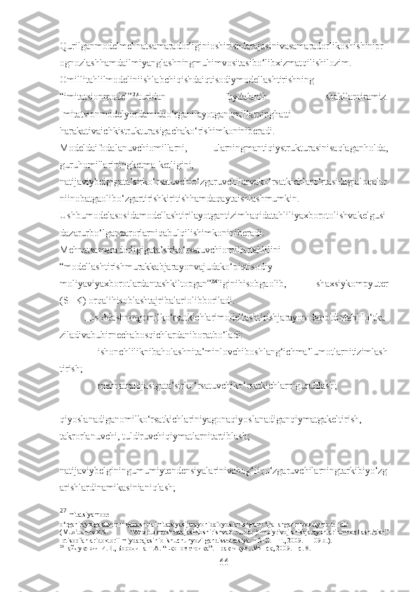 Qurilganmodelmehnatsamaradorliginioshirishdarajasinivasamaradorlikoshishinipr
ognozlashhamdailmiyanglashningmuhimvositasibo‘libxizmatqilishilozim.
Omillitahlilmodeliniishlabchiqishdaiqtisodiymodellashtirishning
“imitatsionmodel” 27
turidan   foydalanib   shakllantiramiz.
Imitatsionmodelyordamidao‘rganilayotganomillarninghatti-
harakativaichkistrukturasigachako‘rishimkoniniberadi.
Modeldaifodalanuvchiomillarni,   ularningmantiqiystrukturasinisaqlaganholda,
guruhomillariningketma-ketligini,
natijaviybelgigata’sirko‘rsatuvchio‘zgaruvchilarvako‘rsatkichlaro‘rtasidagialoqalar
niinobatgaolibo‘zgartirishkiritishhamdaqaytaishlashmumkin.
Ushbumodelasosidamodellashtirilayotgantizimhaqidatahliliyaxborotolishvakelgusi
dazarurbo‘lganqarorlarniqabulqilishimkoniniberadi.
Mehnatsamaradorligigata’sirko‘rsatuvchiomillartahlilini
“modellashtirishmurakkabjarayonvajudako‘piqtisodiy-
moliyaviyaxborotlardantashkiltopgan” 28
liginihisobgaolib,   shaxsiykompyuter
(SHK) orqalihisoblashtajribalariolibboriladi.
Hisoblashningomilko‘rsatkichlarimodellashtirishjarayonidanoldintahlilo‘tka
ziladivabubirnechabosqichlardaniboratbo‘ladi:
– ishonchliliknibaholashnita’minlovchiboshlang‘ichma’lumotlarnitizimlash
tirish;
– mehnatnatijasigata’sirko‘rsatuvchiko‘rsatkichlarniguruhlash;
–
qiyoslanadiganomilko‘rsatkichlariniyagonaqiyoslanadiganqiymatgakeltirish,
takrorlanuvchi, tuldiruvchiqiymatlarnitartiblash;
–
natijaviybelginingumumiytendensiyalarinivabog‘liqo‘zgaruvchilarningtarkibiyo‘zg
arishlardinamikasinianiqlash;
27
Imitatsiyamodel   -
o‘rganilayotgantizimningmashinaimitatsiyasijarayonidafoydalanishgamo‘ljallanganmiqdoriymodelidir
( MuxitdinovX.S.   “ Aholiturmushdarajasinioshirishvahududlarijtimoiyrivojlanishjarayonlarinimodellashtirish”
Iqtisodfanlaridoktoriilmiydarajasiniolishuchunyozilgandissertatsiya. TDIU. – T., 2009. – 109 b.).
28
Гайдукевич И.В., Бородина Т.А. “Економетрика”. Практикум. Минск, 2009. – с. 8.
66 