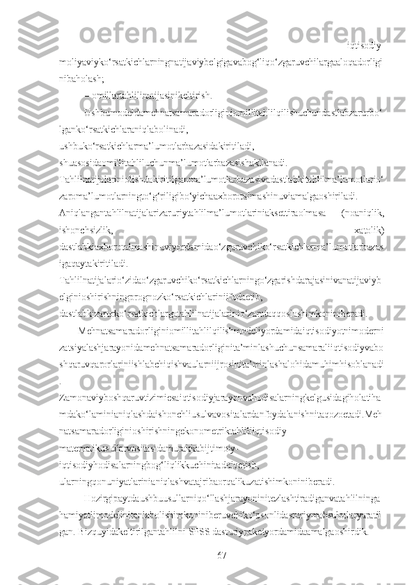 –   iqtisodiy-
moliyaviyko‘rsatkichlarningnatijaviybelgigavabog‘liqo‘zgaruvchilargaaloqadorligi
nibaholash;
– omillartahlilinatijasinikeltirish.
Ushbumodeldamehnatsamaradorliginiomillitahlilqilishuchundastlabzarurbo‘
lganko‘rsatkichlaraniqlabolinadi,
ushbuko‘rsatkichlarma’lumotlarbazasidakiritiladi,
shuasosidaomillitahliluchunma’lumotlarbazasishakllanadi.
Tahlilnatijalariniolishdakiritilganma’lumotlarbazasivadastlabkitahlilma’lumotlario‘
zaroma’lumotlarningto‘g‘riligibo‘yichaaxborotalmashinuviamalgaoshiriladi.
Aniqlangantahlilnatijalarizaruriytahlilma’lumotlariniaksettiraolmasa   (noaniqlik,
ishonchsizlik,   xatolik)
dastlabkiaxborotalmashinuviyordamidao‘zgaruvchiko‘rsatkichlarma’lumotlarbazas
igaqaytakiritiladi.
Tahlilnatijalario‘zidao‘zgaruvchiko‘rsatkichlarningo‘zgarishdarajasinivanatijaviyb
elginioshirishningprognozko‘rsatkichlariniifodaetib,
dastlabkizarurko‘rsatkichlargatahlilnatijalarinio‘zarotaqqoslashimkoniniberadi. 
Mehnatsamaradorliginiomillitahlilqilishmodeliyordamidaiqtisodiyotnimoderni
zatsiyalashjarayonidamehnatsamaradorliginita’minlashuchunsamaraliiqtisodiyvabo
shqaruvqarorlariniishlabchiqishvaularniijrosinita’minlashalohidamuhimhisoblanadi
.
Zamonaviyboshqaruvtizimiesaiqtisodiyjarayonvahodisalarningkelgusidagiholatiha
mdako‘laminianiqlashdaishonchliusulvavositalardanfoydalanishnitaqozoetadi.Meh
natsamaradorliginioshirishningekonometriktahliliiqtisodiy-
matematikusullarvositasidamurakkabijtimoiy-
iqtisodiyhodisalarningbog‘liqlikkuchinitadqiqetish,
ularningqonuniyatlarinianiqlashvatajribaorqalikuzatishimkoniniberadi.
Hozirgipaytdaushbuusullarniqo‘llashjarayoninitezlashtiradiganvatahlilninga
hamiyatlimodelinitanlabolishimkoniniberuvchiko‘psonlidasturiymahsulotlaryaratil
gan. Bizquyidakeltirilgantahlilni SPSS dasturiypaketyordamidaamalgaoshirdik.
67 