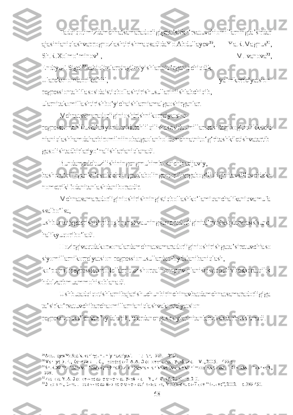 Tadqiqotimizdamehnatsamaradorligigata’sirko‘rsatuvchiomillarningta’sirdar
ajasinianiqlashvaprognozlashtirishmaqsadidaYo.Abdullayev 29
,   Ya.R.Magnus 30
,
Sh.R.Xolmo‘minov 31
,   M.Ivanova 32
,
EndryuF.Sigel 33
kabiolimlarningilmiyishlarinio‘rganibchiqdik.
Ularekonometoriktahlil,   ya’nikorrelyatsion-
regressiontahlilasosidaistiqbollashtirishusullariniishlabchiqib,
ularnitakomillashtirishbo‘yichaishlarniamalgaoshirganlar.
Mehnatsamaradorliginioshirishnikorrelyatsion-
regressiontahlilusullariyordamidatahlilqilishasosidaomillarorasidagibog‘liqlikkuchi
nianiqlashhamdaharbiromilniinobatgaolanholdamehnatnito‘g‘ritashkiletishvatartib
gasolishtadbirlariyo‘nalishlarianiqlanadi.
Bundamodeltuzilishiningengmuhimbosqichinatijaviy,
bashoratqilinganko‘rsatkichningtanlabolinganomillargabog‘liqliginitavsiflovchieko
nometrikifodanitanlashdaniboratdir.
Mehnatsamaradorliginioshirishningistiqbollashko‘lamiqanchalikaniqvamufa
ssalbo‘lsa,
ushbunatijagaerishishniboshqarishvauningsamaradorliginita’minlashdarajasishunc
halikyuqoribo‘ladi. 
Hozirgivaqtdakorxonalardamehnatsamaradorliginioshirishgata’siretuvchiaso
siyomillarnikorrelyatsion-regressionusullardanfoydalanibaniqlash,
ko‘pomilliregressionmodellarnituzishorqaliuningrivojlanishistiqbolinibashoratqilis
hdolzarbmuammohisoblanadi.
Ushbutadqiqotishlarnibajarishuchunbirinchinavbatdamehnatsamaradorligiga
ta’sirko‘rsatuvchibarchaomillarnianiqlashvakorrelyatsion-
regressionusullardanfoydalanib, ulardanengasosiylarinitanlabolishdanboshlanadi.
29
AbdullayevYo. Statistikaning umumiy nazariyasi.   –  T . : Fan , 1993. -  240 b .
30
Магнус Я.Р., Катишев П.К., Пересеский А.А. Эконометрика. Учебник. – М., 2005. – 499  с .
31
Sh.R.Xolmo‘minov.   Qishloqmehnatbozoriningshakllanishivarivojlanishinimodellashtirish.   Dok.diss.   Toshkent,
1998.
32
Иванова М.А. Экономическая статистика.  Учебник. – М., ИНФРА ,  2000. –  с.  210.
33
Эндрю Ф., Сигел. Практическая бизнес-статистика. 4-еиздание, М.: Издателский дом “Вилямс”, 2002. –  с. 389-450.
68 