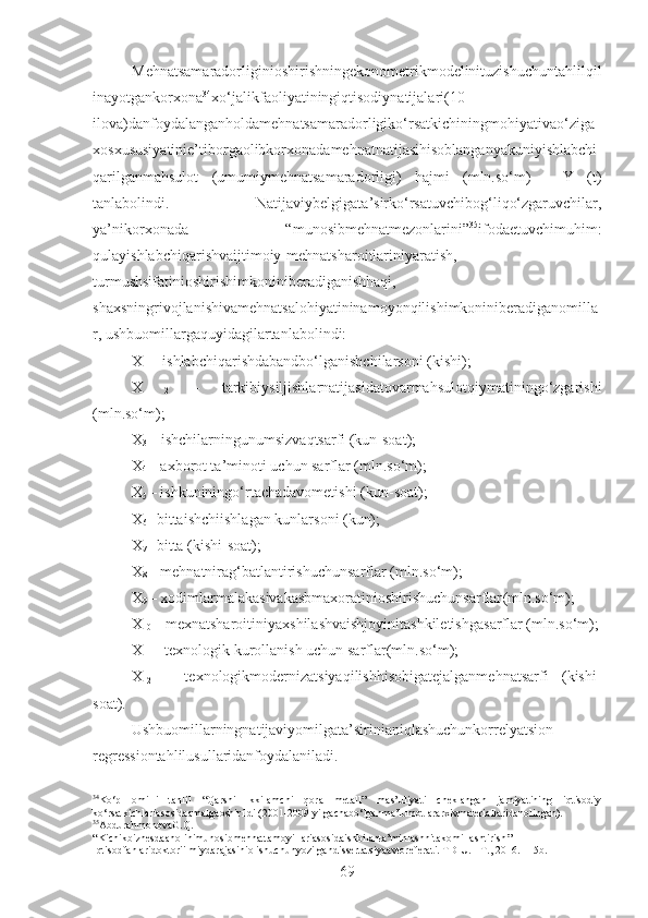 Mehnatsamaradorliginioshirishningekonometrikmodelinituzishuchuntahlilqil
inayotgankorxona 34
xo‘jalikfaoliyatiningiqtisodiynatijalari(10-
ilova)danfoydalanganholdamehnatsamaradorligiko‘rsatkichiningmohiyativao‘ziga
xosxususiyatinie’tiborgaolibkorxonadamehnatnatijasihisoblanganyakuniyishlabchi
qarilganmahsulot   (umumiymehnatsamaradorligi)   hajmi   (mln.so‘m)   -   Y   (t)
tanlabolindi.   Natijaviybelgigata’sirko‘rsatuvchibog‘liqo‘zgaruvchilar,
ya’nikorxonada   “munosibmehnatmezonlarini” 35
ifodaetuvchimuhim:
qulayishlabchiqarishvaijtimoiy-mehnatsharoitlariniyaratish,
turmushsifatinioshirishimkoniniberadiganishhaqi,
shaxsningrivojlanishivamehnatsalohiyatininamoyonqilishimkoniniberadiganomilla
r, ushbuomillargaquyidagilartanlabolindi:
X
1  – ishlabchiqarishdabandbo‘lganishchilarsoni (kishi);
X
  2   –   tarkibiysiljishlarnatijasidatovarmahsulotqiymatiningo‘zgarishi
(mln.so‘m);
X
3  – ishchilarningunumsizvaqtsarfi (kun-soat);
X
4  –  axborot ta’minoti uchun sarflar  ( mln.so‘m );
X
5  – ishkuniningo‘rtachadavometishi (kun - soat);
X
6  – bittaishchi ishlagan kunlar soni (kun);
X
7  –bitta (kishi-soat);
X
8  – mehnatnirag‘batlantirishuchunsarflar (mln.so‘m);
X
9  – xodimlarmalakasivakasbmaxoratinioshirishuchunsarflar (mln.so‘m);
X
10  – mexnatsharoitiniyaxshilashvaishjoyinitashkiletishgasarflar (mln.so‘m);
X
11  – texnologik  kurollanish uchun sarflar (mln.so‘m);
X
12   –   texnologikmodernizatsiyaqilishhisobigatejalganmehnatsarfi   (kishi-
soat).
Ushbuomillarningnatijaviyomilgata’sirinianiqlashuchunkorrelyatsion-
regressiontahlilusullaridanfoydalaniladi.
34
Ko‘p   omilli   tahlil   “Qarshi   ikkilamchi   qora   metall”   mas’uliyati   cheklangan   jamiyatining   iqtisodiy
ko‘rsatkichlariasosidaamalgaoshirildi (2001-2009 yilgachabo‘lganma’lumotlararxivmateriallaridanolingan).
35
AbdurahmonovaG.Q.
“ Kichikbiznesdaaholinimunosibmehnattamoyillariasosidaishbilanta’minlashnitakomillashtirish ”
Iqtisodfanlaridoktoriilmiydarajasiniolishuchunyozilgandissertatsiyaavtoreferati. TDIU. - T., 2016. - 15b.
69 