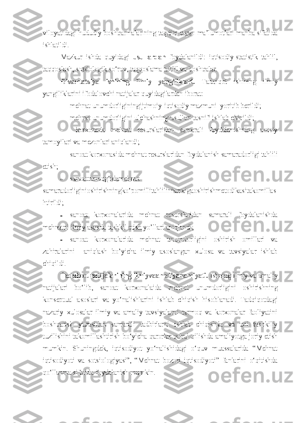 viloyatidagi hududiy boshqarmalarining taqdim etgan ma’lumotlari manba sifatida
ishlatildi.
Mazkur   ishda   quyidagi   usullardan   foydalanildi:   iqtisodiy-statistik   tahlil,
taqqoslash, sotsiologik so‘rov, taqqoslama tahlil va boshqalar.
Dissertatsiya   ishining   ilmiy   yangiliklari.   Tadqiqot   ishining   ilmiy
yangiliklarini ifodalovchi natijalar quyidagilardan iborat:
 mehnat unumdorliginingijtimoiy-iqtisodiy mazmuni  yoritib berildi;
 mehnat unumdorligini ulchashning usullari tasnifi ishlab chiqildi;
   korxonada   mehnat   resurslaridan   samarali   foydalanishning   asosiy
tamoyilari va mezonlari aniqlandi; 
 sanoat korxonasida mehnat resurslaridan foydalanish samaradorligi tahlili
etish;
 sanoattarmog‘idamehnat
samaradorliginioshirishningko‘pomillitahliliniamalgaoshirishmetodikasitakomillas
htirildi; 
 sanoat   korxonalarida   mehnat   resurslaridan   samarali   foydalanishda
mehnatni ilmiy asosda tashkil etish yo’llari aniqlandi; 
 sanoat   korxonalarida   mehnat   unumdorligini   oshirish   omillari   va
zahiralarini     aniqlash   bo’yicha   ilmiy   asoslangan   xulosa   va   tavsiyalar   ishlab
chiqildi.
Tadqiqot natijalarining ilmiyvaamaliyahamiyati.  Ishning ilmiy va amaliy
natijalari   bo‘lib,   sanoat   korxonalaida   mehnat   unumdorligini   oshirishning
konseptual   asoslari   va   yo‘nalishlarini   ishlab   chiqish   hisoblanadi.   Tadqiqotdagi
nazariy   xulosalar   ilmiy   va   amaliy   tavsiyalarni   tarmoq   va   korxonalar   faoliyatini
boshqarish   yuzasidan   samarali   tadbirlarni   ishlab   chiqishda   va   uni   tashkiliy
tuzilishini takomillashtirish bo‘yicha qarorlar qabul qilishda amaliyotga joriy etish
mumkin.   Shuningdek,   iqtisodiyot   yo‘nalishidagi   o‘quv   muassalarida   “Mehnat
iqtisodiyoti   va   sotsiologiyasi”,   “Mehnat   bozori   iqtisodiyoti”   fanlarini   o‘qitishda
qo‘llanma sifatida foydalanish mumkin. 