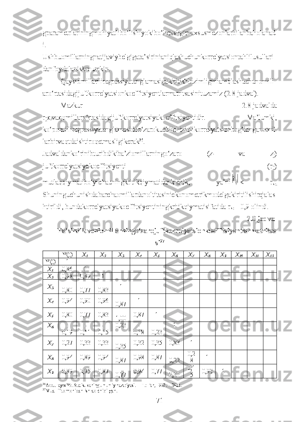 gparametrlariningmohiyatlibo‘lishiyokibo‘lmasligimaxsusmezonlarbilanbaholanad
i.
Ushbuomillarningnatijaviybelgigata’sirinianiqlashuchunkorrelyatsiontahlilusullari
danfoydalanishmumkin.
Qaysiomillarniregressiyatenglamasigakiritishlozimliginianiqlashuchunomill
aro‘rtasidagijuftkorrelyatsionkoeffitsiyentlarmatritsasinituzamiz (2.8-jadval).
Mazkur   2.8-jadvalda
r
ij x
i va x
j omillaro‘rtasidagijuftkorrelyatsiyakoeffitsiyentidir.   Ma’lumki,
ko‘pomilliregressiyatenglamasidao‘zarokuchlichiziqlikorrelyatsionbog‘langanomil
larbirvaqtdaishtiroqetmasligikerak 36
.
Jadvaldanko‘rinibturibdikiba’ziomillarningo‘zaro   (z
i   va   z
j )
juftkorrelyatsiyakoeffitsiyenti   (r
ij )
mutlaqqiymatibo‘yichauningkritikqiymatidankichik,   ya’ni|rij| <   r
kr.
Shuninguchunishdabarchaomillardanoltitasiniekonometrikmodelgakiritilishirejalas
htirildi, bundakorrelyatsiyakoeffitsiyentiningkritikqiymatisifatida r
kr  = 0,9 olindi.
2.8-jadval
Ta’sirqiluvchiomillarningo‘zarojuftkorrelyatsionkoeffitsiyentlarmatritsa
si 37
Y(t) X
1 X
2 X
3 X
4 X
5 X
6 X
7 X
8 X
9 X
10 X
11 X
12
Y(t) 1
X
1 0,86 1
X
2 0,98 0,89 1
X
3 -
0,80 -
0,77 -
0,83 1
X
4 0,94 0,90 0,96 -
0,87 1
X
5 0,80 0,77 0,83 -
1,00 0,87 1
X
6 -
0,19 -
0,11 -
0,15 0,23 -
0,18 -
0,23 1
X
7 0,27 0,33 0,33 -
0,35 0,32 0,35 0,83 1
X
8 0,94 0,89 0,94 -
0,87 0,98 0,87 -
0,22 0,2
8 1
X
9 0,89 0,75 0,87 -
0,77 0,94 0,77 -
0,30 0,1
5 0,93 1
36
AbdullayevYo.  Statistikaning umumiy nazariyasi.  – T. : Fan , 1993. -  240b.
37
Muallif tomonidan ishlab chiqilgan.
71 