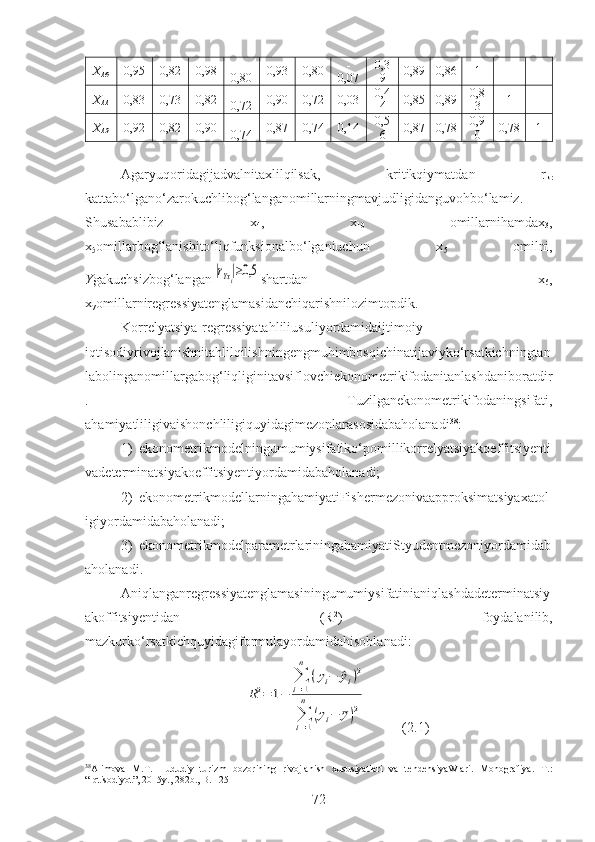 X
1 0 0,95 0,82 0,98 -
0,80 0,93 0,80 -
0,07 0,3
9 0,89 0,86 1
X
11 0,83 0,73 0,82 -
0,72 0,90 0,72 0,03 0,4
4 0,85 0,89 0,8
3 1
X
1 2 0,92 0,82 0,90 -
0,74 0,87 0,74 0,14 0,5
6 0,87 0,78 0,9
0 0,78 1
Agaryuqoridagijadvalnitaxlilqilsak,   kritikqiymatdan   r
kr
kattabo‘lgano‘zarokuchlibog‘langanomillarningmavjudligidanguvohbo‘lamiz.
Shusabablibiz   x
4 ,   x
10   omillarnihamdax
3 ,
x
5 omillarbog‘lanishito‘liqfunksionalbo‘lganiuchun   x
5   omilni,
Y gakuchsizbog‘langan|rYxi|≥0,5 shartdan   x
6 ,
x
7 omillarniregressiyatenglamasidanchiqarishnilozimtopdik.
Korrelyatsiya-regressiyatahliliusuli yordamidaijtimoiy-
iqtisodiyrivojlanishnitahlilqilishningengmuhimbosqichinatijaviyko‘rsatkichningtan
labolinganomillargabog‘liqliginitavsiflovchiekonometrikifodanitanlashdaniboratdir
.   Tuzilganekonometrikifodaningsifati,
ahamiyatliligivaishonchliligiquyidagimezonlarasosidabaholanadi 38
:
1) ekonometrikmodelningumumiysifatiko‘pomillikorrelyatsiyakoeffitsiyenti
vadeterminatsiyakoeffitsiyentiyordamidabaholanadi;
2) ekonometrikmodellarningahamiyatiFishermezonivaapproksimatsiyaxatol
igiyordamidabaholanadi;
3) ekonometrikmodelparametrlariningahamiyatiStyudentmezoniyordamidab
aholanadi.
Aniqlanganregressiyatenglamasiningumumiysifatinianiqlashdadeterminatsiy
akoffitsiyentidan   (R 2
)   foydalanilib,
mazkurko‘rsatkichquyidagiformulayordamidahisoblanadi:
R2=	1−	
∑
i=1
n	
(yi−	^yi)2	
∑
i=1
n	
(yi−	¯y)2
          (2.1)
38
Alimova   M.T.   Hududiy   turizm   bozorining   rivojlanish   xususiyatlari   va   tendensiyaWlari.   Monografiya.   T.:
“Iqtisodiyot”, 2015y., 282b., B. 125
72 
