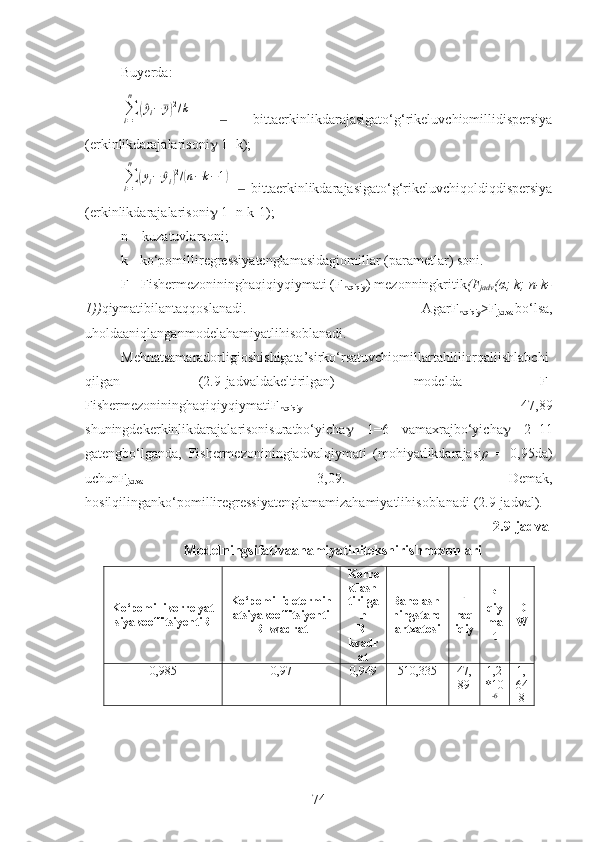 Buyerda:∑i=1
n	
(^yi−	¯y)2/k
    bittaerkinlikdarajasigato‘g‘rikeluvchiomillidispersiya	
‒
(erkinlikdarajalarisoni   1=k);	
∑i=1
n	
(yi−	^yi)2/(n−k−1)
    bittaerkinlikdarajasigato‘g‘rikeluvchiqoldiqdispersiya	
‒
(erkinlikdarajalarisoni   1=n-k-1);
n – kuzatuvlarsoni;
k - ko‘pomilliregressiyatenglamasidagiomillar (parametlar) soni.
F - Fishermezonininghaqiqiyqiymati ( F
haqiqiy ) mezonningkritik (F
jadv ( α ; k; n-k-
1)) qiymatibilantaqqoslanadi.   Agar F
haqiqiy >F
jadval bo‘lsa,
uholdaaniqlanganmodelahamiyatlihisoblanadi.
Mehnatsamaradorligioshishigata’sirko‘rsatuvchiomillartahliliorqaliishlabchi
qilgan   (2.9 -jadvalda keltirilgan)   modelda   F-
Fishermezonininghaqiqiyqiymati F
haqiqiy =   47,89
shuningdekerkinlikdarajalarisonisuratbo‘yicha    1=6   vamaxrajbo‘yicha    2=11
gatengbo‘lganda,   Fishermezoniningjadvalqiymati   (mohiyatlikdarajasi p   =   0,95da)
uchun F
jadval =   3,09 .   Demak,
hosilqilinganko‘pomilliregressiyatenglamamizahamiyatlihisoblanadi  (2.9-jadval).
2. 9 -jadval
Modelningsifativaahamiyatinitekshirishmezonlari
Ko‘pomillikorrelyat
siyakoeffitsiyenti R Ko‘pomillidetermin
atsiyakoeffitsiyenti
R -kvadrat Korre
ktlash-
tirilga
n
R-
kvadr
at Baholash -
ningstand
artxatosi F -
haq
iqiy P-
qiy
ma
t D
W
0 ,985 0 ,97 0 ,9 49 510,335 47,
89 1,2
*10
- 6 1,
64
8
74 