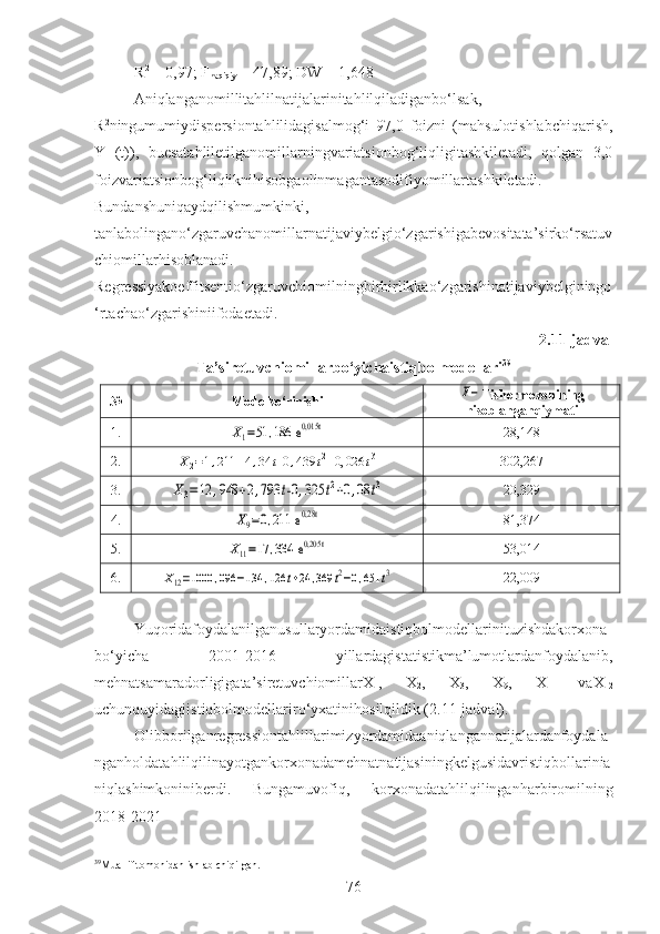 R 2
 = 0,97; F
haqiqiy  =  47,89 ; DW =  1,648
Aniqlanganomillitahlilnatijalarinitahlilqiladiganbo‘lsak,
R 2
ningumumiydispersiontahlilidagisalmog‘i   97,0   foizni   (mahsulotishlabchiqarish,
Y   (t)),   buesatahliletilganomillarningvariatsionbog‘liqligitashkiletadi,   qolgan   3,0
foizvariatsionbog‘liqliknihisobgaolinmagantasodifiyomillartashkiletadi.
Bundanshuniqaydqilishmumkinki,
tanlabolingano‘zgaruvchanomillarnatijaviybelgio‘zgarishigabevositata’sirko‘rsatuv
chiomillarhisoblanadi.
Regressiyakoeffitsentio‘zgaruvchiomilningbirbirlikkao‘zgarishinatijaviybelginingo
‘rtachao‘zgarishiniifodaetadi.
2.11-jadval
Ta’sir etuvchiomillarbo‘yichaistiqbolmodellari 39
№ Modelko‘rinishiF− Fishermezonining
hisoblanganqiymati
1.	
X1=51	,186	 e0,015t 28 , 148
2.	
X2=1,211	+4,34	t-0	,439	t2+0,	026	t3 302 , 267
3.	
X3=12	,948	+2,793	t-0	,325	t2+0,08	t3 20 , 329
4.	
X9=0,211	 e0,28t 81 , 374
5.	
X11=17	,334	 e0,205t 53 , 014
6.	
X12=1000	,096	−134	,126	t+24	,369	t2−0,651	t3 22 , 009
Yuqoridafoydalanilganusullaryordamidaistiqbolmodellarinituzishdakorxona
bo‘yicha   2001-2016   yillardagistatistikma’lumotlardanfoydalanib,
mehnatsamaradorligigata’siretuvchiomillarX
1 ,   X
2 ,   X
3 ,   X
9 ,   X
11   vaX
12
uchunquyidagiistiqbolmodellariro‘yxatinihosilqildik (2.11-jadval).
Olibborilganregressiontahlillarimizyordamidaaniqlangannatijalardanfoydala
nganholdatahlilqilinayotgankorxonadamehnatnatijasiningkelgusidavristiqbollarinia
niqlashimkoniniberdi.   Bungamuvofiq,   korxonadatahlilqilinganharbiromilning
2018-2021
39
Muallif tomonidan ishlab chiqilgan.
76 