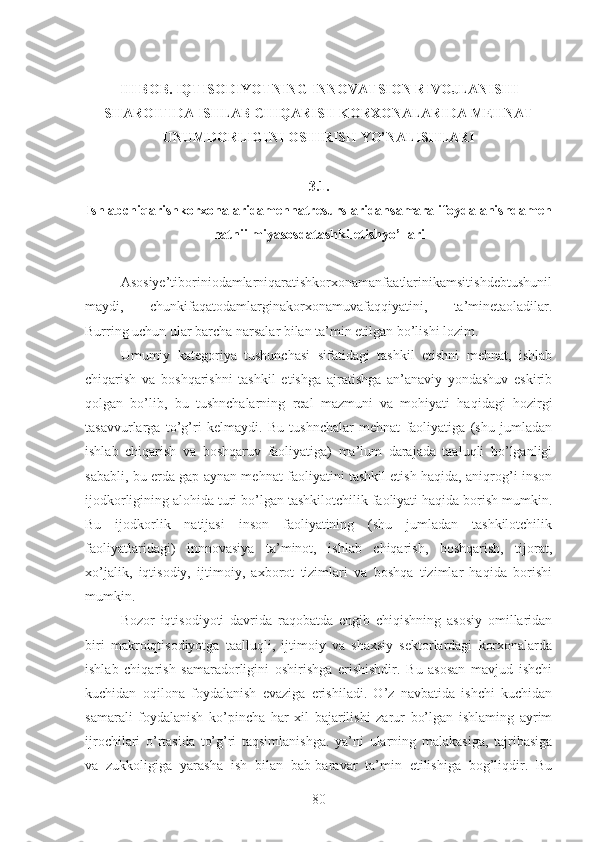 III BOB. IQTISODIYOTNING INNOVATSION RIVOJLANISHI
SHAROITIDA ISHLAB CHIQARISH KORXONALARIDA MEHNAT
UNUMDORLIGINI OSHIRISH YO’NALISHLARI
3.1.
Ishlabchiqarishkorxonalaridamehnatresurslaridansamaralifoydalanishdameh
natniilmiyasosdatashkiletishyo’llari
Asosiye’tiboriniodamlarniqaratishkorxonamanfaatlarinikamsitishdebtushunil
maydi,   chunkifaqatodamlarginakorxonamuvafaqqiyatini,   ta’minetaoladilar.
Burring uchun ular barcha narsalar bilan ta’min etilgan bo’lishi lozim.
Umumiy   kategoriya   tushunchasi   sifatidagi   tashkil   etishni   mehnat,   ishlab
chiqarish   va   boshqarishni   tashkil   etishga   ajratishga   an’anaviy   yondashuv   eskirib
qolgan   bo’lib,   bu   tushnchalarning   real   mazmuni   va   mohiyati   haqidagi   hozirgi
tasavvurlarga   to’g’ri   kelmaydi.   Bu   tushnchalar   mehnat   faoliyatiga   (shu   jumladan
ishlab   chiqarish   va   boshqaruv   faoliyatiga)   ma’lum   darajada   taaluqli   bo’lganligi
sababli, bu erda gap aynan mehnat faoliyatini tashkil etish haqida, aniqrog’i inson
ijodkorligining alohida turi bo’lgan tashkilotchilik faoliyati haqida borish mumkin.
Bu   ijodkorlik   natijasi   inson   faoliyatining   (shu   jumladan   tashkilotchilik
faoliyatlaridagi)   innnovasiya   ta’minot,   ishlab   chiqarish,   boshqarish,   tijorat,
xo’jalik,   iqtisodiy,   ijtimoiy,   axborot   tizimlari   va   boshqa   tizimlar   haqida   borishi
mumkin.
Bozor   iqtisodiyoti   davrida   raqobatda   engib   chiqishning   asosiy   omillaridan
biri   makroiqtisodiyotga   taalluqli,   ijtimoiy   va   shaxsiy   sektorlardagi   korxonalarda
ishlab   chiqarish   samaradorligini   oshirishga   erishishdir.   Bu   asosan   mavjud   ishchi
kuchidan   oqilona   foydalanish   evaziga   erishiladi.   O’z   navbatida   ishchi   kuchidan
samarali   foydalanish   ko’pincha   har   xil   bajarilishi   zarur   bo’lgan   ishlaming   ayrim
ijrochilari   o’rtasida   to’g’ri   taqsimlanishga.   ya’ni   ularning   malakasiga,   tajribasiga
va   zukkoligiga   yarasha   ish   bilan   bab-baravar   ta’min   etilishiga   bog’liqdir.   Bu
80 