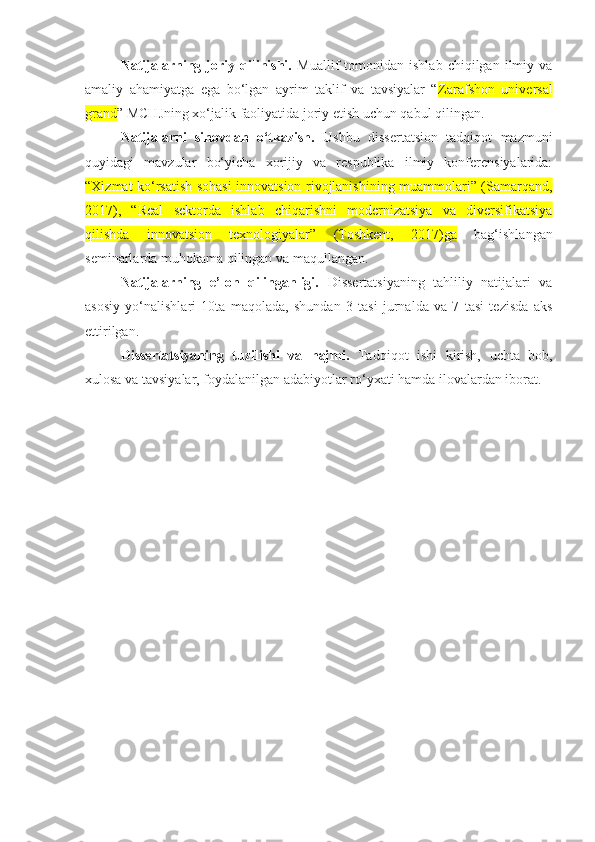 Natijalarning  joriy  qilinishi.   Muallif   tomonidan   ishlab   chiqilgan  ilmiy  va
amaliy   ahamiyatga   ega   bo‘lgan   ayrim   taklif   va   tavsiyalar   “ Zarafshon   universal
grand ” MCHJning xo‘jalik faoliyatida joriy etish uchun qabul qilingan. 
Natijalarni   sinovdan   o‘tkazish.   Ushbu   dissertatsion   tadqiqot   mazmuni
quyidagi   mavzular   bo‘yicha   xorijiy   va   respublika   ilmiy   konferensiyalarida:
“Xizmat ko‘rsatish sohasi innovatsion rivojlanishining muammolari” (Samarqand,
2017),   “Real   sektorda   ishlab   chiqarishni   modernizatsiya   va   diversifikatsiya
qilishda   innovatsion   texnologiyalar”   (Toshkent,   2017)ga   bag‘ishlangan
seminarlarda muhokama qilingan va maqullangan. 
Natijalarning   e’lon   qilinganligi.   Dissertatsiyaning   tahliliy   natijalari   va
asosiy   yo‘nalishlari   10ta   maqolada,   shundan   3   tasi   jurnalda   va   7   tasi   tezisda   aks
ettirilgan.
Dissertatsiyaning   tuzilishi   va   hajmi.   Tadqiqot   ishi   kirish,   uchta   bob,
xulosa va tavsiyalar, foydalanilgan adabiyotlar ro‘yxati hamda ilovalardan iborat. 