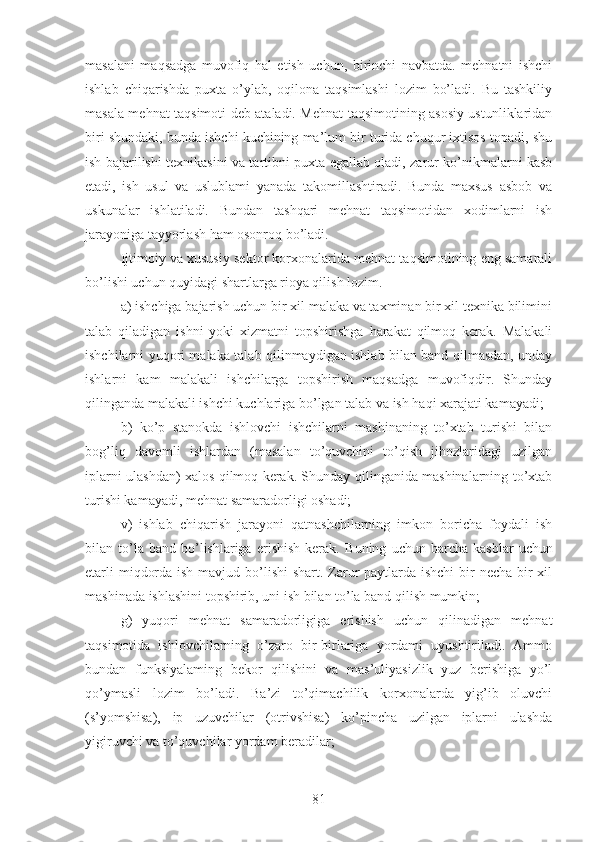 masalani   maqsadga   muvofiq   hal   etish   uchun,   birinchi   navbatda.   mehnatni   ishchi
ishlab   chiqarishda   puxta   o’ylab,   oqilona   taqsimlashi   lozim   bo’ladi.   Bu   tashkiliy
masala mehnat taqsimoti deb ataladi. Mehnat taqsimotining asosiy ustunliklaridan
biri shundaki, bunda ishchi kuchining ma’lum bir turida chuqur ixtisos topadi, shu
ish bajarilishi texnikasini va tartibni puxta egallab oladi, zarur ko’nikmalarni kasb
etadi,   ish   usul   va   uslublami   yanada   takomillashtiradi.   Bunda   maxsus   asbob   va
uskunalar   ishlatiladi.   Bundan   tashqari   mehnat   taqsimotidan   xodimlarni   ish
jarayoniga tayyorlash ham osonroq bo’ladi.
Ijtimoiy va xususiy sektor korxonalarida mehnat taqsimotining eng samarali
bo’lishi uchun quyidagi shartlarga rioya qilish lozim.
a) ishchiga bajarish uchun bir xil malaka va taxminan bir xil texnika bilimini
talab   qiladigan   ishni   yoki   xizmatni   topshirishga   harakat   qilmoq   kerak.   Malakali
ishchilarni yuqori malaka talab qilinmaydigan ishlab bilan band qilmasdan, unday
ishlarni   kam   malakali   ishchilarga   topshirish   maqsadga   muvofiqdir.   Shunday
qilinganda malakali ishchi kuchlariga bo’lgan talab va ish haqi xarajati kamayadi;
b)   ko’p   stanokda   ishlovchi   ishchilarni   mashinaning   to’xtab   turishi   bilan
bog’liq   davomli   ishlardan   (masalan   to’quvchini   to’qish   jihozlaridagi   uzilgan
iplarni ulashdan) xalos qilmoq kerak. Shunday qilinganida mashinalarning to’xtab
turishi kamayadi, mehnat samaradorligi oshadi;
v)   ishlab   chiqarish   jarayoni   qatnashchilarning   imkon   boricha   foydali   ish
bilan  to’la  band   bo’lishlariga   erishish   kerak.   Buning   uchun  barcha   kasblar   uchun
etarli  miqdorda ish mavjud bo’lishi  shart. Zarur  paytlarda ishchi  bir necha bir xil
mashinada ishlashini topshirib, uni ish bilan to’la band qilish mumkin;
g)   yuqori   mehnat   samaradorligiga   erishish   uchun   qilinadigan   mehnat
taqsimotida   ishlovchilarning   o’zaro   bir-birlariga   yordami   uyushtiriladi.   Ammo
bundan   funksiyalaming   bekor   qilishini   va   mas’uliyasizlik   yuz   berishiga   yo’l
qo’ymasli   lozim   bo’ladi.   Ba’zi   to’qimachilik   korxonalarda   yig’ib   oluvchi
(s’yomshisa),   ip   uzuvchilar   (otrivshisa)   ko’pincha   uzilgan   iplarni   ulashda
yigiruvchi va to’quvchilar yordam beradilar;
81 