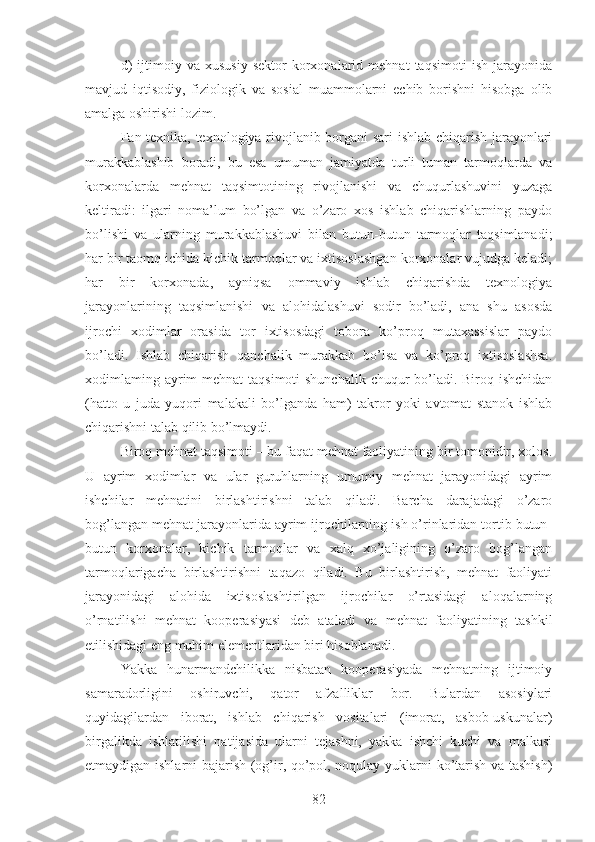 d)   ijtimoiy   va   xususiy   sektor   korxonalarid  mehnat   taqsimoti   ish   jarayonida
mavjud   iqtisodiy,   fiziologik   va   sosial   muammolarni   echib   borishni   hisobga   olib
amalga oshirishi lozim.
Fan texnika, texnologiya rivojlanib borgani sari ishlab chiqarish jarayonlari
murakkablashib   boradi,   bu   esa   umuman   jamiyatda   turli   tuman   tarmoqlarda   va
korxonalarda   mehnat   taqsimtotining   rivojlanishi   va   chuqurlashuvini   yuzaga
keltiradi:   ilgari   noma’lum   bo’lgan   va   o’zaro   xos   ishlab   chiqarishlarning   paydo
bo’lishi   va   ularning   murakkablashuvi   bilan   butun-butun   tarmoqlar   taqsimlanadi;
har bir taomq ichida kichik tarmoqlar va ixtisoslashgan korxonalar vujudga keladi;
har   bir   korxonada,   ayniqsa   ommaviy   ishlab   chiqarishda   texnologiya
jarayonlarining   taqsimlanishi   va   alohidalashuvi   sodir   bo’ladi,   ana   shu   asosda
ijrochi   xodimlar   orasida   tor   ixtisosdagi   tobora   ko’proq   mutaxassislar   paydo
bo’ladi.   Ishlab   chiqarish   qanchalik   murakkab   bo’lsa   va   ko’proq   ixtisoslashsa.
xodimlaming ayrim mehnat  taqsimoti  shunchalik chuqur  bo’ladi. Biroq ishchidan
(hatto   u   juda   yuqori   malakali   bo’lganda   ham)   takror   yoki   avtomat   stanok   ishlab
chiqarishni talab qilib bo’lmaydi.
Biroq mehnat taqsimoti – bu faqat mehnat faoliyatining bir tomonidir, xolos.
U   ayrim   xodimlar   va   ular   guruhlarning   umumiy   mehnat   jarayonidagi   ayrim
ishchilar   mehnatini   birlashtirishni   talab   qiladi.   Barcha   darajadagi   o’zaro
bog’langan mehnat jarayonlarida ayrim ijrochilarning ish o’rinlaridan tortib butun-
butun   korxonalar,   kichik   tarmoqlar   va   xalq   xo’jaligining   o’zaro   bog’langan
tarmoqlarigacha   birlashtirishni   taqazo   qiladi.   Bu   birlashtirish,   mehnat   faoliyati
jarayonidagi   alohida   ixtisoslashtirilgan   ijrochilar   o’rtasidagi   aloqalarning
o’rnatilishi   mehnat   kooperasiyasi   deb   ataladi   va   mehnat   faoliyatining   tashkil
etilishidagi eng muhim elementlaridan biri hisoblanadi.
Yakka   hunarmandchilikka   nisbatan   kooperasiyada   mehnatning   ijtimoiy
samaradorligini   oshiruvchi,   qator   afzalliklar   bor.   Bulardan   asosiylari
quyidagilardan   iborat,   ishlab   chiqarish   vositalari   (imorat,   asbob-uskunalar)
birgalikda   ishlatilishi   natijasida   ularni   tejashni,   yakka   ishchi   kuchi   va   malkasi
etmaydigan ishlarni bajarish (og’ir, qo’pol, noqulay yuklarni ko’tarish va tashish)
82 