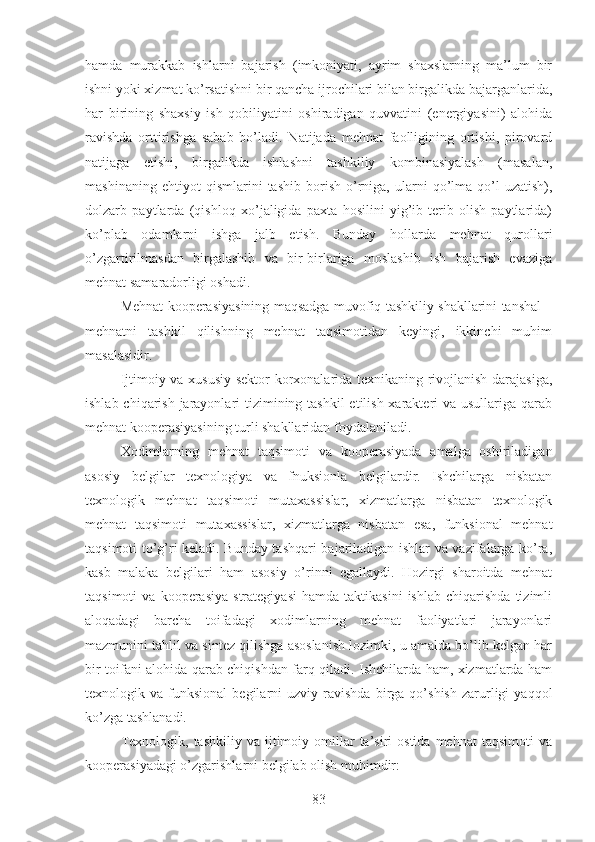 hamda   murakkab   ishlarni   bajarish   (imkoniyati,   ayrim   shaxslarning   ma’lum   bir
ishni yoki xizmat ko’rsatishni bir qancha ijrochilari bilan birgalikda bajarganlarida,
har   birining   shaxsiy   ish   qobiliyatini   oshiradigan   quvvatini   (energiyasini)   alohida
ravishda   orttirishga   sabab   bo’ladi.   Natijada   mehnat   faolligining   ortishi,   pirovard
natijaga   etishi,   birgalikda   ishlashni   tashkiliy   kombinasiyalash   (masalan,
mashinaning   ehtiyot   qismlarini   tashib   borish   o’rniga,   ularni   qo’lma-qo’l   uzatish),
dolzarb   paytlarda   (qishloq   xo’jaligida   paxta   hosilini   yig’ib-terib   olish   paytlarida)
ko’plab   odamlarni   ishga   jalb   etish.   Bunday   hollarda   mehnat   qurollari
o’zgartirilmasdan   birgalashib   va   bir-birlariga   moslashib   ish   bajarish   evaziga
mehnat samaradorligi oshadi.
Mehnat kooperasiyasining maqsadga muvofiq tashkiliy shakllarini tanshal –
mehnatni   tashkil   qilishning   mehnat   taqsimotidan   keyingi,   ikkinchi   muhim
masalasidir.
Ijtimoiy va xususiy sektor korxonalarida texnikaning rivojlanish darajasiga,
ishlab chiqarish jarayonlari tizimining tashkil  etilish xarakteri va usullariga qarab
mehnat kooperasiyasining turli shakllaridan foydalaniladi.
Xodimlarning   mehnat   taqsimoti   va   kooperasiyada   amalga   oshiriladigan
asosiy   belgilar   texnologiya   va   fnuksionla   belgilardir.   Ishchilarga   nisbatan
texnologik   mehnat   taqsimoti   mutaxassislar,   xizmatlarga   nisbatan   texnologik
mehnat   taqsimoti   mutaxassislar,   xizmatlarga   nisbatan   esa,   funksional   mehnat
taqsimoti to’g’ri keladi. Bunday tashqari bajariladigan ishlar va vazifalarga ko’ra,
kasb   malaka   belgilari   ham   asosiy   o’rinni   egallaydi.   Hozirgi   sharoitda   mehnat
taqsimoti   va  kooperasiya   strategiyasi   hamda   taktikasini   ishlab   chiqarishda   tizimli
aloqadagi   barcha   toifadagi   xodimlarning   mehnat   faoliyatlari   jarayonlari
mazmunini tahlil va sintez qilishga asoslanish lozimki, u amalda bo’lib kelgan har
bir toifani alohida qarab chiqishdan farq qiladi. Ishchilarda ham, xizmatlarda ham
texnologik  va   funksional   begilarni   uzviy  ravishda   birga  qo’shish   zarurligi   yaqqol
ko’zga tashlanadi.
Texnologik,  tashkiliy   va  ijtimoiy  omillar   ta’siri  ostida   mehnat   taqsimoti  va
kooperasiyadagi o’zgarishlarni belgilab olish muhimdir:
83 