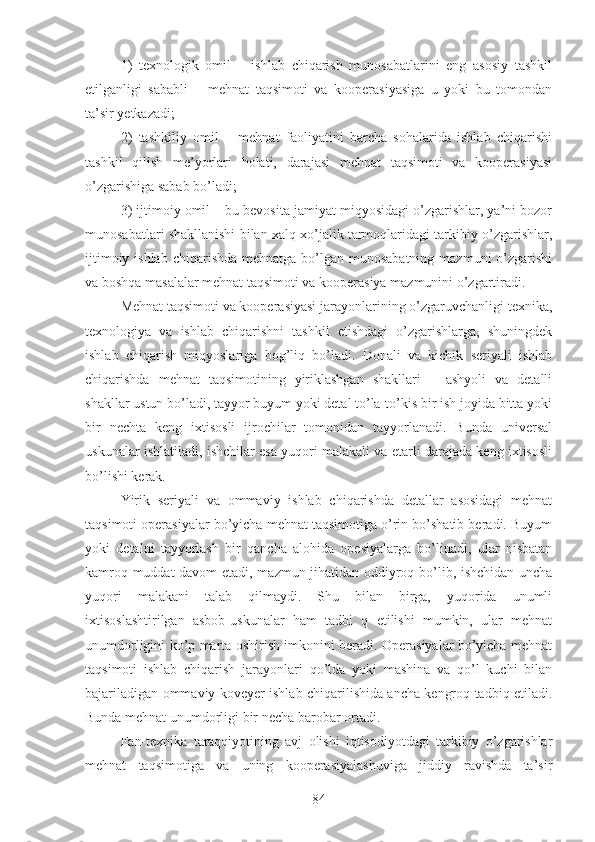 1)   texnologik   omil   –   ishlab   chiqarish   munosabatlarini   eng   asosiy   tashkil
etilganligi   sababli   –   mehnat   taqsimoti   va   kooperasiyasiga   u   yoki   bu   tomondan
ta’sir yetkazadi;
2)   tashkiliy   omil   –   mehnat   faoliyatini   barcha   sohalarida   ishlab   chiqarishi
tashkil   qilish   me’yorlari   holati,   darajasi   mehnat   taqsimoti   va   kooperasiyasi
o’zgarishiga sabab bo’ladi;
3) ijtimoiy omil – bu bevosita jamiyat miqyosidagi o’zgarishlar, ya’ni bozor
munosabatlari shakllanishi bilan xalq xo’jalik tarmoqlaridagi tarkibiy o’zgarishlar,
ijtimoiy ishlab  chiqarishda mehnatga  bo’lgan munosabatning  mazmuni  o’zgarishi
va boshqa masalalar mehnat taqsimoti va kooperasiya mazmunini o’zgartiradi.
Mehnat taqsimoti va kooperasiyasi jarayonlarining o’zgaruvchanligi texnika,
texnologiya   va   ishlab   chiqarishni   tashkil   etishdagi   o’zgarishlarga,   shuningdek
ishlab   chiqarish   miqyoslariga   bog’liq   bo’ladi.   Donali   va   kichik   seriyali   ishlab
chiqarishda   mehnat   taqsimotining   yiriklashgan   shakllari   –   ashyoli   va   detalli
shakllar ustun bo’ladi, tayyor buyum yoki detal to’la-to’kis bir ish joyida bitta yoki
bir   nechta   keng   ixtisosli   ijrochilar   tomonidan   tayyorlanadi.   Bunda   universal
uskunalar ishlatiladi, ishchilar esa yuqori malakali va etarli darajada keng ixtisosli
bo’lishi kerak.
Yirik   seriyali   va   ommaviy   ishlab   chiqarishda   detallar   asosidagi   mehnat
taqsimoti operasiyalar bo’yicha mehnat taqsimotiga o’rin bo’shatib beradi. Buyum
yoki   detalni   tayyorlash   bir   qancha   alohida   opesiyalarga   bo’linadi,   ular   nisbatan
kamroq muddat davom  etadi, mazmun jihatidan oddiyroq bo’lib, ishchidan uncha
yuqori   malakani   talab   qilmaydi.   Shu   bilan   birga,   yuqorida   unumli
ixtisoslashtirilgan   asbob-uskunalar   ham   tadbi   q   etilishi   mumkin,   ular   mehnat
unumdorligini ko’p marta oshirish imkonini beradi. Operasiyalar bo’yicha mehnat
taqsimoti   ishlab   chiqarish   jarayonlari   qo’lda   yoki   mashina   va   qo’l   kuchi   bilan
bajariladigan ommaviy koveyer ishlab chiqarilishida ancha kengroq tadbiq etiladi.
Bunda mehnat unumdorligi bir necha barobar ortadi.
Fan-texnika   taraqqiyotining   avj   olishi   iqtisodiyotdagi   tarkibiy   o’zgarishlar
mehnat   taqsimotiga   va   uning   kooperasiyalashuviga   jiddiy   ravishda   ta’sir
84 