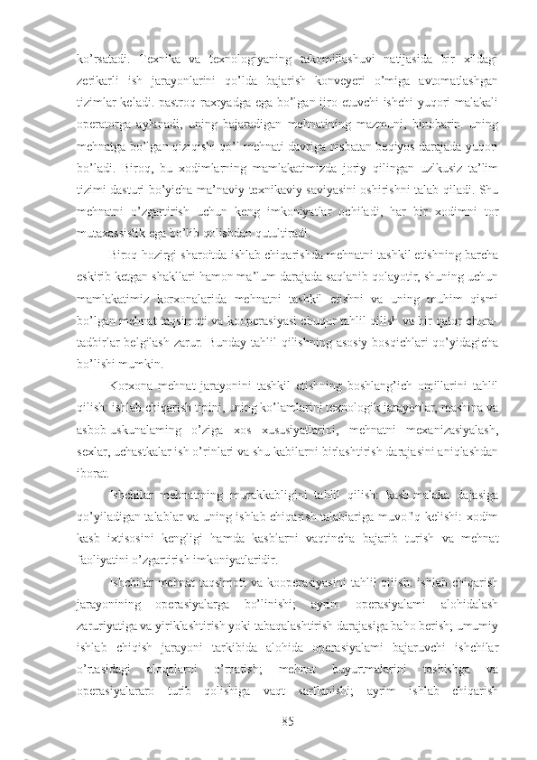 ko’rsatadi.   Texnika   va   texnologiyaning   takomillashuvi   natijasida   bir   xildagi
zerikarli   ish   jarayonlarini   qo’lda   bajarish   konveyeri   o’miga   avtomatlashgan
tizimlar  keladi. pastroq raxryadga ega bo’lgan ijro etuvchi ishchi  yuqori malakali
operatorga   aylanadi,   uning   bajaradigan   mehnatining   mazmuni,   binobarin.   uning
mehnatga bo’lgan qiziqishi qo’l mehnati davriga nisbatan beqiyos darajada yuqori
bo’ladi.   Biroq,   bu   xodimlarning   mamlakatimizda   joriy   qilingan   uzlkusiz   ta’lim
tizimi dasturi bo’yicha ma’naviy-texnikaviy saviyasini oshirishni talab qiladi. Shu
mehnatni   o’zgartirish   uchun   keng   imkoniyatlar   ochiladi,   har   bir   xodimni   tor
mutaxassislik ega bo’lib qolishdan qutultiradi.
Biroq hozirgi sharoitda ishlab chiqarishda mehnatni tashkil etishning barcha
eskirib ketgan shakllari hamon ma’lum darajada saqlanib qolayotir, shuning uchun
mamlakatimiz   korxonalarida   mehnatni   tashkil   etishni   va   uning   muhim   qismi
bo’lgan mehnat taqsimoti va kooperasiyasi chuqur tahlil qilish va bir qator chora-
tadbirlar  belgilash  zarur. Bunday tahlil qilishning asosiy bosqichlari  qo’yidagicha
bo’lishi mumkin.
Korxona   mehnat   jarayonini   tashkil   etishning   boshlang’ich   omillarini   tahlil
qilish: ishlab chiqarish tipini, uning ko’lamlarini texnologik jarayonlar, mashina va
asbob-uskunalaming   o’ziga   xos   xususiyatlarini,   mehnatni   mexanizasiyalash,
sexlar, uchastkalar ish o’rinlari va shu kabilarni birlashtirish darajasini aniqlashdan
iborat.
Ishchilar   mehnatining   murakkabligini   tahlil   qilish:   kasb-malaka   dajasiga
qo’yiladigan talablar va uning ishlab chiqarish talablariga muvofiq kelishi: xodim
kasb   ixtisosini   kengligi   hamda   kasblarni   vaqtincha   bajarib   turish   va   mehnat
faoliyatini o’zgartirish imkoniyatlaridir.
Ishchilar   mehnat   taqsimoti  va  kooperasiyasini  tahlil   qilish:  ishlab   chiqarish
jarayonining   operasiyalarga   bo’linishi;   ayrim   operasiyalami   alohidalash
zaruriyatiga va yiriklashtirish yoki tabaqalashtirish darajasiga baho berish; umumiy
ishlab   chiqish   jarayoni   tarkibida   alohida   operasiyalami   bajaruvchi   ishchilar
o’rtasidagi   aloqalarni   o’rnatish;   mehnat   buyurtmalarini   tashishga   va
operasiyalararo   turib   qolishiga   vaqt   sarflanishi;   ayrim   ishlab   chiqarish
85 