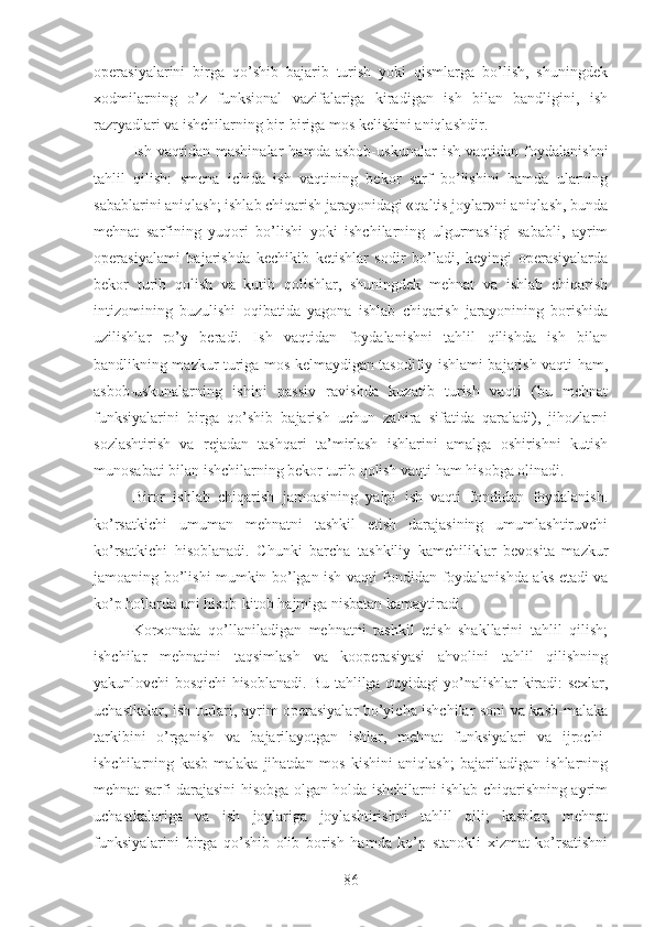 operasiyalarini   birga   qo’shib   bajarib   turish   yoki   qismlarga   bo’lish,   shuningdek
xodmilarning   o’z   funksional   vazifalariga   kiradigan   ish   bilan   bandligini,   ish
razryadlari va ishchilarning bir-biriga mos kelishini aniqlashdir.
Ish   vaqtidan   mashinalar   hamda   asbob-uskunalar   ish   vaqtidan   foydalanishni
tahlil   qilish:   smena   ichida   ish   vaqtining   bekor   sarf   bo’lishini   hamda   ularning
sabablarini aniqlash; ishlab chiqarish jarayonidagi «qaltis joylar»ni aniqlash, bunda
mehnat   sarfining   yuqori   bo’lishi   yoki   ishchilarning   ulgurmasligi   sababli,   ayrim
operasiyalami   bajarishda   kechikib   ketishlar   sodir   bo’ladi,   keyingi   operasiyalarda
bekor   turib   qolish   va   kutib   qolishlar,   shuningdek   mehnat   va   ishlab   chiqarish
intizomining   buzulishi   oqibatida   yagona   ishlab   chiqarish   jarayonining   borishida
uzilishlar   ro’y   beradi.   Ish   vaqtidan   foydalanishni   tahlil   qilishda   ish   bilan
bandlikning mazkur turiga mos kelmaydigan tasodifiy ishlami bajarish vaqti ham,
asbob-uskunalarning   ishini   passiv   ravishda   kuzatib   turish   vaqti   (bu   mehnat
funksiyalarini   birga   qo’shib   bajarish   uchun   zahira   sifatida   qaraladi),   jihozlarni
sozlashtirish   va   rejadan   tashqari   ta’mirlash   ishlarini   amalga   oshirishni   kutish
munosabati bilan ishchilarning bekor turib qolish vaqti ham hisobga olinadi.
Biror   ishlab   chiqarish   jamoasining   yalpi   ish   vaqti   fondidan   foydalanish.
ko’rsatkichi   umuman   mehnatni   tashkil   etish   darajasining   umumlashtiruvchi
ko’rsatkichi   hisoblanadi.   Chunki   barcha   tashkiliy   kamchiliklar   bevosita   mazkur
jamoaning bo’lishi mumkin bo’lgan ish vaqti fondidan foydalanishda aks etadi va
ko’p hollarda uni hisob-kitob hajmiga nisbatan kamaytiradi.
Korxonada   qo’llaniladigan   mehnatni   tashkil   etish   shakllarini   tahlil   qilish;
ishchilar   mehnatini   taqsimlash   va   kooperasiyasi   ahvolini   tahlil   qilishning
yakunlovchi bosqichi hisoblanadi. Bu tahlilga quyidagi yo’nalishlar kiradi: sexlar,
uchastkalar, ish turlari, ayrim operasiyalar bo’yicha ishchilar soni va kasb-malaka
tarkibini   o’rganish   va   bajarilayotgan   ishlar,   mehnat   funksiyalari   va   ijrochi-
ishchilarning   kasb-malaka   jihatdan   mos   kishini   aniqlash;   bajariladigan   ishlarning
mehnat sarfi darajasini hisobga olgan holda ishchilarni ishlab chiqarishning ayrim
uchastkalariga   va   ish   joylariga   joylashtirishni   tahlil   qili;   kasblar,   mehnat
funksiyalarini   birga   qo’shib   olib   borish   hamda   ko’p   stanokli   xizmat   ko’rsatishni
86 