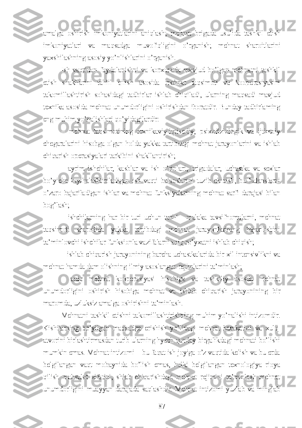 amalga   oshirish   imkoniyatlarini   aniqlash;   mehnat   brigada   usulida   tashkil   etish
imkoniyatlari   va   maqsadga   muvofiqligini   o’rganish;   mehnat   sharoitlarini
yaxshilashning asosiy yo’nlishlarini o’rganish.
Ish   vaqtidan   foydalanishni   va   korxonada   mavjud   bo’lgan   mehnatni   tashkil
etish   shakllarini   tahlil   qilish   asosida   mehnat   taqsimoti   va   kooperasiyasini
takomillashtirish   sohasidagi   tadbirlar   ishlab   chiqiladi,   ularning   maqsadi   mavjud
texnika asosida mehnat unumdorligini oshirishdan iboratdir. Bunday tadbirlaming
eng muhim yo’nalishlari qo’yidagilardir:
–   mehnat   taqsimotining   texnikaviy-iqtisodiy,   psixofiziologik   va   ijtimoiy
chegaralarini hisobga olgan holda yakka tartibdagi mehnat jarayonlarini va ishlab
chiqarish operasiyalari tarkibini shakllantirish;
–   ayrim   ishchilar,   kasblar   va   ish   o’rinlari,   brigadalar,   uchastka   va   sexlar
bo’yicha   loyihalashtiriladigan   ish   vaqti   balanslarini   tuzib   chiqish,   bu   balanslarni
o’zaro bajariladigan ishlar  va mehnat  funksiyalarining mehnat  sarfi darajasi  bilan
bog’lash;
–   ishchilarning   har   bir   turi   uchun   tarif   –   malaka   tavsifnomalarni,   mehnat
taqsimoti   sharoitida   yakka   tartibdagi   mehnat   jarayonlarining   bajarilishini
ta’minlovchi ishchilar funksionla vazifalarni aniq ro’yxatni ishlab chiqish;
– ishlab chiqarish jarayonining barcha uchastkalarida bir xil intensivlikni va
mehnat hamda dam olishning ilmiy asoslangan rejimlarini ta’minlash;
–   aniq   mehnat   kooperasiyasi   hisobiga   va   tashkiliy   asosda   mehnat
unumdorligini   oshirish   hisobiga   mehnat   va   ishlab   chiqarish   jarayonining   bir
maromda, uzluksiz amalga oshirishni ta’minlash.
Mehnatni tashkil etishni takomillashtirishning muhim yo’nalishi intizomdir.
Kishilarning   qo’yilgan   maqsadga   erishish   yo’lidagi   mehnat   harakatini   va   xulq-
atvorini birlashtirmasdan turib ularning hyech qanday birgalikdagi mehnati bo’lishi
mumkin emas. Mehnat intizomi – bu faqat ish joyiga o’z vaqtida kelish va bu erda
belgilangan   vaqt   mobaynida   bo’lish   emas,   balki   belgilangan   texnologiya   rioya
qilish   mahsulot   sifatini,   shlab   chiqarishdagi   mehnat   rejimini   ta’minlash   mehnat
unumdorligini   muayyan   darajada   saqlashdir.   Mehnat   intizomi   yuzlab   va   minglab
87 