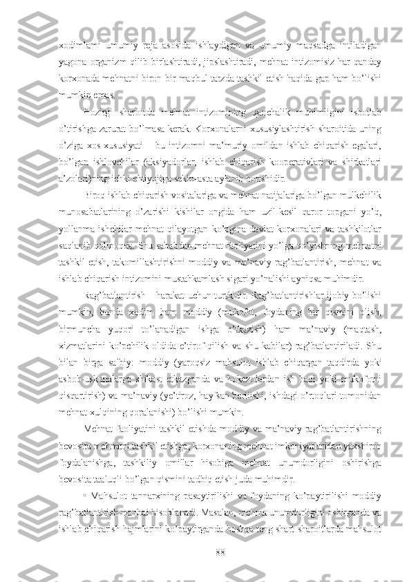 xodimlami   umumiy   reja   asosida   ishlaydigan   va   umumiy   maqsadga   intiladigan
yagona  organizm   qilib  birlashtiradi,  jipslashtiradi,   mehnat   intizomisiz  har   qanday
korxonada mehnatni biron-bir maqbul tarzda tashkil etish haqida gap ham bo’lishi
mumkin emas.
Hozirgi   sharoitda   mehnat   intizomining   qanchalik   muhimligini   isbotlab
o’tirishga zarurat bo’lmasa kerak. Korxonalarni xususiylashtirish sharoitida uning
o’ziga   xos   xususiyati   –   bu   intizomni   ma’muriy   omildan   ishlab   chiqarish   egalari,
bo’lgan   ishlovchilar   (aksiyadorlar,   ishlab   chiqarish   kooperativlari   va   shirkatlari
a’zolari)ning ichki ehtiyojiga sekin-asta aylanib borishidir.
Biroq ishlab chiqarish vositalariga va mehnat natijalariga bo’lgan mulkchilik
munosabatlarining   o’zarishi   kishilar   ongida   ham   uzil-kesil   qaror   topgani   yo’q,
yollanma   ishchilar   mehnat   qilayotgan   ko’pgina   davlat   korxonalari   va   tashkilotlar
saqlanib qolmoqda. Shu sababdan mehnat faoliyatini yo’lga qo’yishning mehnatni
tashkil   etish,   takomillashtirishni   moddiy   va   ma’naviy   rag’batlantirish,   mehnat   va
ishlab chiqarish intizomini mustahkamlash sigari yo’nalishi ayniqsa muhimdir.
Rag’batlantirish – harakat uchun turtkidir. Rag’batlantirishlar ijobiy bo’lishi
mumkin,   bunda   xodim   ham   moddiy   (mukofot,   foydaning   bir   qismini   olish,
birmuncha   yuqori   to’lanadigan   ishga   o’tkazish)   ham   ma’naviy   (maqtash,
xizmatlarini   ko’pchilik   oldida  e’tirof   qilish   va   shu   kabilar)   rag’batlantiriladi.  Shu
bilan   birga   salbiy:   moddiy   (yaroqsiz   mahsulot   ishlab   chiqargan   taqdirda   yoki
asbob-uskunalarga   shikast   etkazganda   va   hokazolardan   ish   haqi   yoki   mukofotni
qisqartirish) va ma’naviy (ye’tiroz, hayfsan berilishi, ishdagi o’rtoqlari tomonidan
mehnat xulqining qoralanishi) bo’lishi mumkin.
Mehnat   faoliyatini   tashkil   etishda   moddiy  va   ma’naviy  rag’batlantirishning
bevosita mehnatni tashkil etishga, korxonaning mehnat imkoniyatlaridan yaxshiroq
foydalanishga,   tashkiliy   omillar   hisobiga   mehnat   unumdorligini   oshirishga
bevosita taaluqli bo’lgan qismini tadbiq etish juda muhimdir.
•   Mahsulot   tannarxining   pasaytirilishi   va   foydaning   ko’paytirilishi   moddiy
rag’batlantirish manbai hisoblanadi. Masalan, mehnat unumdorligini oshirganda va
ishlab chiqarish hajmlarini ko’paytirganda boshqa teng shart-sharoitlarda mahsulot
88 