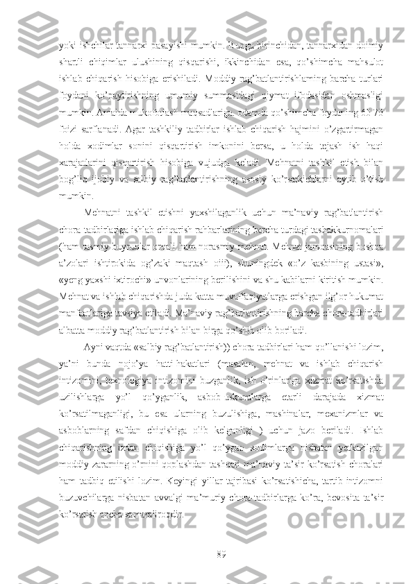 yoki ishchilar tannarxi pasayishi mumkin. Bunga birinchidan, tannarxidan doimiy
shartli   chiqimlar   ulushining   qisqarishi,   ikkinchidan   esa,   qo’shimcha   mahsulot
ishlab   chiqarish   hisobiga   erishiladi.   Moddiy   rag’batlantirishlaming   barcha   turlari
foydani   ko’paytirishning   umumiy   summasidagi   qiymat   ifodasidan   oshmasligi
mumkin. Amalda mukofotlash maqsadlariga. odamda qo’shimcha foydaning 60-70
foizi   sarflanadi.   Agar   tashkiliy   tadbirlar   ishlab   chiqarish   hajmini   o’zgartirmagan
holda   xodimlar   sonini   qisqartirish   imkonini   bersa,   u   holda   tejash   ish   haqi
xarajatlarini   qisqartirish   hisobiga   vujudga   keladi.   Mehnatni   tashkil   etish   bilan
bog’liq   ijobiy   va   salbiy   rag’batlantirishning   asosiy   ko’rsatkichlarni   aytib   o’tish
mumkin.
Mehnatni   tashkil   etishni   yaxshilaganlik   uchun   ma’naviy   rag’batlantirish
chora-tadbirlariga ishlab chiqarish rahbarlarining barcha turdagi tashakkurnomalari
(ham rasmiy buyruqlar orqali ham norasmiy-mehnat. Mehnat  jamoasining boshqa
a’zolari   ishtirokida   og’zaki   maqtash   oiii),   shuningdek   «o’z   kasbining   ustasi»,
«yeng yaxshi ixtirochi» unvonlarining berilishini va shu kabilarni kiritish mumkin.
Mehnat va ishlab chiqarishda juda katta muvaffaqiyatlarga erishgan ilg’or hukumat
manfaatlariga tavsiya etiladi. Ma’naviy rag’batlantirishning barcha chora-tadbirlari
albatta moddiy rag’batlantirish bilan birga qo’shib olib boriladi.
Ayni vaqtda «salbiy rag’batlantirish)) chora-tadbirlari ham qo’llanishi lozim,
ya’ni   bunda   nojo’ya   hatti-hakatlari   (masalan,   mehnat   va   ishlab   chiqarish
intizomini,   texnologiya   intizomini   buzganlik,   ish   o’rinlariga   xizmat   ko’rsatishda
uzilishlarga   yo’l   qo’yganlik,   asbob-uskunalarga   etarli   darajada   xizmat
ko’rsatilmaganligi,   bu   esa   ularning   buzulishiga,   mashinalar,   mexanizmlar   va
asboblarning   safdan   chiqishiga   olib   kelganligi   )   uchun   jazo   beriladi.   Ishlab
chiqarishning   izdan   chiqishiga   yo’l   qo’ygan   xodimlarga   nisbatan   yetkazilgan
moddiy zararning o’rnini  qoplashdan  tashqari  ma’naviy ta’sir  ko’rsatish  choralari
ham   tadbiq   etilishi   lozim.   Keyingi   yillar   tajribasi   ko’rsatishicha,   tartib-intizomni
buzuvchilarga   nisbatan   avvalgi   ma’muriy   chora-tadbirlarga   ko’ra,   bevosita   ta’sir
ko’rsatish ancha samaraliroqdir.
89 