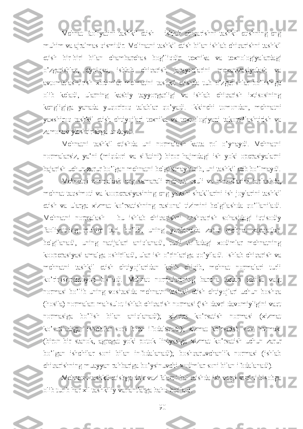 Mehnat   faoliyatini   tashkil   etish   –   ishlab   chiqarishni   tashkil   etishning   eng
muhim va ajralmas qismidir. Melinatni tashkil etish bilan ishlab chiqarishni tashkil
etish   bir-biri   bilan   chambarchas   bog’liqdir:   texnika   va   texnologiyalardagi
o’zgarishlar,   ayniqsa,   ishlab   chiqarish   jarayonlarini   mexanizasiyalash   va
avtomatlashtirish   xodimlar   mehnatini   tashkil   etishda   tub   o’zgarishlar   bo’lishiga
olib   keladi,   ularning   kasbiy   tayyorgarligi   va   ishlab   chiqarish   ixtisosining
kengligiga   yanada   yuqoriroq   talablar   qo’yadi.   Ikkinchi   tomondan,   mehnatni
yaxshiroq   tashkil   etish   ehtiyojlari   texnika   va   texnologiyani   takomillashtirish   va
zamonaviylashtirishga undaydi.
Mehnatni   tashkil   etishda   uni   normalash   katta   rol   o’ynaydi.   Mehnatni
normalarsiz,   ya’ni   (miqdori   va   sifatini)   biror   hajmdagi   ish   yoki   operasiyalarni
bajarish uchun zarur bo’lgan mehnatni belgilamay turib, uni tashkil etib bo’lmaydi.
Mehnatni   normalash   eng   samarali   mehnat   usuli   va   metodlarini   tanlashda,
mehnat taqsimoti va kooperasiyasining eng yaxshi  shakllarini ish joylarini tashkil
etish   va   ularga   xizmat   ko’rsatishning   rasional   tizimini   belgilashda   qo’llaniladi.
Mehnatni   normalash   –   bu   ishlab   chiqarishni   boshqarish   sohasidagi   iqtisodiy
faoliyatning   muhim   turi   bo’lib,   uning   yordamida   zarur   mehnat   xarajatlari
belgilanadi,   uning   natijalari   aniqlanadi,   turli   toifadagi   xodimlar   mehnatning
kooperasiyasi  amalga oshiriladi, ular  ish o’rinlariga qo’yiladi. Ishlab chiqarish va
mehnatni   tashkil   etish   ehtiyojlaridan   kelib   chiqib,   mehnat   normalari   turli
ko’rinishnamoyon   bo’ladi.   Mehnat   normalarining   barcha   turlari   ichida   vaqt
normasi   bo’lib   uning   vositasida   mehnatni   tashkil   etish   ehtiyojlari   uchun   boshqa
(hosila) normalar: mahsulot ishlab chiqarish normasi (ish davri davomiyligini vaqt
normasiga   bo’lish   bilan   aniqlanadi);   xizmat   ko’rsatish   normasi   (xizmat
ko’satiladigan   ishchilar   soni   bilan   ifodalanadi);   xizmat   ko’rsatish   soni   normasi
(biron-bir   stanok,   agregat   yoki   potok   liniyasiga   xizmat   ko’rsatish   uchun   zarur
bo’lgan   ishchilar   soni   bilan   infodalanadi);   boshqaruvchanlik   normasi   (ishlab
chiqarishning muayyan rahbariga bo’ysinuvchi xodimlar soni bilan ifodalanadi).
Mehnatni tashkil etishga doir vazifalarni hal etishda ish vaqti sarfini hisobga
olib turib har xil tashkiliy variantlarga baho beriladi.
90 