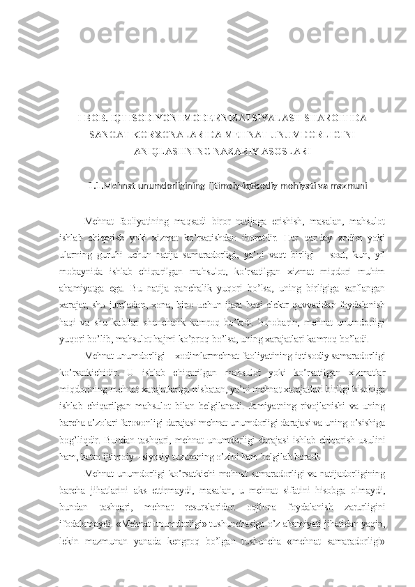 I-BOB. IQTISODIYONI MODERNIZATSIYALASH SHAROITIDA
SANOAT KORXONALARIDA MEHNAT UNUMDORLIGINI
ANIQLASHNING NAZARIY ASOSLARI
1.1. Mehnat unumdorligining   ijtimoiy-iqtisodiy mohiyati va mazmuni
Mehnat   faoliyatining   maqsadi   biror   natijaga   erishish,   masalan,   mahsulot
ishlab   chiqarish   yoki   xizmat   ko’rsatishdan   iboratdir.   Har   qanday   xodim   yoki
ularning   guruhi   uchun   natija   samaradorligi,   ya’ni   vaqt   birligi   –   soat,   kun,   yil
mobaynida   ishlab   chiqarilgan   mahsulot,   ko’rsatilgan   xizmat   miqdori   muhim
ahamiyatga   ega.   Bu   natija   qanchalik   yuqori   bo’lsa,   uning   birligiga   sarflangan
xarajat,   shu   jumladan,   xona,   bino   uchun   ijara   haqi   elektr   quvvatidan   foydalanish
haqi   va   shu   kabilar   shunchalik   kamroq   bo’ladi.   Binobarin,   mehnat   unumdorligi
yuqori bo’lib, mahsulot hajmi ko’proq bo’lsa, uning xarajatlari kamroq bo’ladi. 
Mehnat unumdorligi – xodimlarmehnat faoliyatining iqtisodiy samaradorligi
ko’rsatkichidir.   U   ishlab   chiqarilgan   mahsulot   yoki   ko’rsatilgan   xizmatlar
miqdorining mehnat xarajatlariga nisbatan, ya’ni mehnat xarajatlari birligi hisobiga
ishlab   chiqarilgan   mahsulot   bilan   belgilanadi.   Jamiyatning   rivojlanishi   va   uning
barcha a’zolari farovonligi darajasi mehnat unumdorligi darajasi va uning o’sishiga
bog’liqdir.  Bundan  tashqari,   mehnat   unumdorligi   darajasi  ishlab   chiqarish  usulini
ham, hatto ijtimoiy - siyosiy tuzumning o’zini ham belgilab beradi. 
Mehnat  unumdorligi ko’rsatkichi  mehnat samaradorligi va natijadorligining
barcha   jihatlarini   aks   ettirmaydi,   masalan,   u   mehnat   sifatini   hisobga   olmaydi,
bundan   tashqari,   mehnat   resurslaridan   oqilona   foydalanish   zarurligini
ifodalamaydi. «Mehnat unumdorligi» tushunchasiga o’z ahamiyati jihatidan yaqin,
lekin   mazmunan   yanada   kengroq   bo’lgan   tushuncha   «mehnat   samaradorligi» 