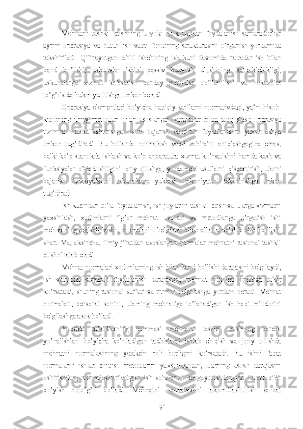 Mehnatni   tashkil   etishning   u   yoki   bu   shaklidan   foydalanish   samaradorligi
ayrim   operasiya   va   butun   ish   vaqti   fondining   strukturasini   o’rganish   yordamida
takshiriladi.   Qilinayotgan   tahlil   ishchining   ish   kuni   davomida   naqadar   ish   bilan
band   bo’lishi,   uskunalar   ishini   passiv   kuzatish   ulushining   katta-kichikligi,
uskunalarga   xizmat   ko’rsatish   qanday   metodlar   qo’llanilishi   va   hokazolar
to’g’risida hukm yuritishga imkon beradi.
Operasiya elementlari bo’yicha haqiqiy sarflarni normativdagi, ya’ni hisob-
kitobning   ilmiy   metodlari   bilan   asoslangan   xarajatlar   bilan   taqqoslash   operasiya
tizimini   maqbullashtirishga.   ishni   bajarish   vaqtidan   foydalanishni   yaxshilashga
imkon   tug’diradi.   Bu   hollarda   normalash   vaqti   zahiraini   aniqlashgagina   emas,
balki ko’p stanokda ishlash va ko’p apparatura xizmat ko’rsatishni hamda kasb va
funksiyalar   o’rindoshligini   joriy   qilishga,   yordamchi   usullarni   qisqartirish,   ularni
bajarish   funksiyalarini   uskunalarga   yuklash   imkoniyatini   tekshirishga   imkon
tug’diradi.
Ish kuchidan to’la foydalanish, ish joylarini tashkil etish va ularga xizmatni
yaxshilash,   xodimlarni   ilg’or   mehnat   usullari   va   metodlariga   o’rgatish   ishi
mehnatning tegishli kasbni normalarini belgilash bilan albatta qo’shib olib borilishi
shart. Va, aksincha,  ilmiy jihatdan asoslangan  normalar  mehnatni  rasional  tashkil
etishni talab etadi.
Mehnat normalari xodimlarning ish bilan band bo’lishi darajasini belgilaydi,
ish   vaqtidan   samarali   foydalanish   darajasiga,   mehnat   intizomi   holatiga   ta’sir
ko’rsatadi,  shuning  rasional   sur’ati   va  ritmini  belgilashga   yordam   beradi.  Mehnat
normalari,   personal   sonini,   ulaming   mehnatiga   to’lanadigan   ish   haqi   miqdorini
belgilashga asos bo’ladi.
Yuqrida   ta’kidlarning   hammasi   mehnatni   tashkil   etishning   barcha
yo’nalishlari   bo’yicha   ko’riladigan   tadbirlami   ishlab   chiqish   va   joriy   qilishda
mehnatni   normalashning   yetakchi   roli   borligini   ko’rsatadi.   Bu   ishni   faqat
normalarni   ishlab   chiqish   metodlarini   yaxshilashdan,   ularning   asosli   darajasini
oshirishdan,   normalashtiriladigan   ish   sohalarini   kengaytirishdangina   iborat   qilib
qo’yish   noto’g’ri   bo’ladi.   Mehnatni   normalashni   takomillashtirish   sanoat
91 