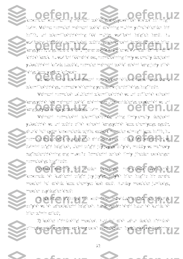 korxonalari   xodimlarining   mehnatni   tashkil   etishni   yaxshilash   vositasi   bo’lmog’i
lozim.   Mehnat   normalari   mehnatni   tashkil   etishning   muhim   yo’nalishlaridan   biri
bo’lib,   uni   takomillashtirishning   ikki   muhim   vazifasini   belgilab   berdi.   Bu
vazifaning   birinchisi   normalashni   tadbiq   qilish   sohasini   barcha   choralar   bilan
kengaytirib, unga barcha ishchi, injener-texnik xodimlar va xizmatchilar mehnatini
kiritish kerak. Bu vazifani ikkinchisi esa, normalashning ilmiy va amaliy darajasini
yuksaltirishni  ko’zda  tutadiki,  normalar  mehnatni  tashkil   etishni  keng  joriy  qilish
ishiga katta yordam ko’rsasin.
Bu   vazifani   hal   etish   mehnatni   normalashni   ishlab   chiqarish   metodlarini
takomillashtirishga, normativ ishlarning yanada rivojlantirilishiga bog’liqdir.
Mehnatni normalash uslublarini takomillashtirish va uni qo’llanish sohasini
kengaytirish ishi mehnatni tashkil  etishning muhim qoidalariga asoslanishi  va uni
keng joriy etilishiga yordam berishi lozim.
Mehnatni   normalashni   takomillashtirish,   uning   ilmiy-amaliy   darajasini
yuksaltirish   va   uni   tadbiq   qilish   sohasini   kengaytirish   katta   ahamiyatga   egadir,
chunki hali ayrim korxonalarda tajriba statistik normalar salmog’i katta bo’lib, bu
normalar chuqur tahlil asosida ishlab chiqilgan emas. Holbuki ishlovchilar soni va
tizimini   to’g’ri   belgilash,   ularni   to’g’ri   joy-joyiga   qo’yish,   moddiy   va   ma’naviy
rag’batlantirishning   eng   muvofiq   formalarini   tanlash   ilmiy   jihatdan   asoslangan
normalashga bog’liqdir.
Mehnat   sarfining   har   jihatdan   asoslangan   normalaridan   foydalanish
korxonada   ish   kuchlarini   to’g’ri   joy-joyiga   qo’yish   bilan   bog’liq   bir   qancha
masalani   hal   etishda   katta   ahamiyat   kasb   etadi.   Bunday   masalalar   jumlasiga,
masalan quyidagilar kiradi:
1)   ish   haqini   e’tiborga   olib   xodimlarni   individual   tartibda   ish   joylariga
qo’yish va ish uchastkalarini belgilash. Bunda har bir ishchi  butun ish kunida ish
bilan ta’min etiladi;
2)   kasblar   o’rindoshligi   masalasi.   Buni   hal   etish   uchun   dastlab   o’rindosh
qilinadigan ishlar mehnat sarfining asosli normalaridan foydalanish, ish kuchining
92 