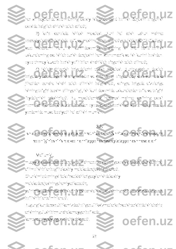 har   xil   paytlarida   xodimlarning   asosiy   ish   bilan   band   bo’lish   darjasini   o’rganish
asosida belgilab chiqish talab etiladi;
3)   ko’p   stanokda   ishlash   masalasi.   Buni   hal   etish   uchun   mehnat
operasiyalarini bajarishda qo’l va mashina bilan qilinadigan ishlar sarf bo’ladigan
vaqt   nisbatlarini   ham,   ish   kuni   davomida   ishchining   ish   bilan   band   bo’lish
uskunalaming esa ishlab turish darajasini ham xronometrik va ish kunini boshdan-
oyoq tinmay kuzatib borish yo’li bilan sinchiklab o’rganish talab qilinadi;
4)   ishlab   chiqarish   brigadalarini   tuzish   masalasi.   Buning   uchun   dastlab
brigada   yuklanadigan   ishning   miqdor   va   sifat   tizimi   o’rganiladi,   kasb   va   malaka
jihatidan   qancha   ishchi   talab   qilinishi   belgilanadi,   so’ngra   brigada   a’zolariga
ishning to’g’ri taqsim qilinganligi, ish kuni davomida uskunalardan to’la va to’g’ri
foydalanishi   tekshiriladi.   Bu   masalalarning   hammasi   mehnat   sarfining   asosli
normalari   hamda   ish   kunini   boshdan-oyoq   kuzatib   borish   va   xronometraj   metodi
yordamida muvafaqqiyatli hal etilishi mumkin.
3.2.
Ishlabchiqarishkorxonalaridamehnatnitashkilqilishnitakomillashtirishvasama
radorliginioshirishdakadrlarnitayyorlashvaqaytatayyorlashmasalalari
Ma’lumki,
muayyansohavatarmoqdarajasidamehnatpotensialiningasosiysifatdarajalaridanbirit
a’limolishbilanbog’liqkasbiy-malakadarajasihisoblanadi.
Chunkimiqdorningsifatko’rsatkichlarigaaylanishdakasbiy-
malakadarajasiningahamiyatikattadir,
ya’nimavjudmehnatresurslariningpotensiallashuviularningma’lumotvamalakagaega
bo’lishibilanta’minlanadi.
Bugungikundarespublikamizdaaholigapullikxizmatlarko’rsatishtarkibidaishlabchiq
arishningulushibirmunchakamayganbo’lsada,
kamtaraqqiyetayotgansohahisoblanadi.
93 