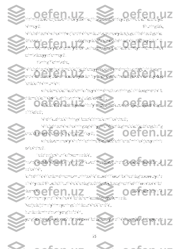 hirilmoqdavanatijadazamonaviytexnikajihozlarinita’mirlaydiganmalakalikadrlaryet
ishmaydi.   Shuningdek,
ishlabchiqarishsohasinirivojlantirishhamdaunizamonaviydarajagaolibchiqadiganka
drlarzarur.   Hozirgipaydako’plabishlabchiqarishturlaripaydobo’ldi.
Ammozamonaviykasblarbo’yichashusohagamosmalakalikadrlarniayrimlarimamlak
atimizdatayyorlanmaydi.
Bizningfikrimizcha,
ishlabchiqarishsohasidamalakalikadrlartayyorlashningmehnatbozorinialohidasegm
entisifatidamavjudmehnatsalohiyatidanfoydalanishgako’rsatadiganta’siriniquyidagi
lardako’rishmumkin:
– sohadamalakalikadrlarniko’payishimehnatbozoriningalohidasegmentisifa
tidamalakaliishchikuchibozorinivujudgakeltiradi;
– sohadaishchikuchiniyollashbo’yicharaqobatkurashiningvujudgakelishiga
olibkeladi;
– ishchikuchitaklifiningsifattarkibinitakomillashtiradi;
– ishlabchiqarishsohasiningtegishliyo’nalishlaridagimalakalikadrlargabo’lg
antalabinisamaraliqondirishnita’minlaydi;
– sohadazamonaviyisho’rinlarinimalakalikadrlarbilanta’minlashjarayoninit
ezlashtiradi.
Tadqiqotlarshuniko’rsatmoqdaki,
hozirgivaqtdamehnatfaolligiinqirozikuzatilmoqdavabuinqirozasosidamehnatdanuz
oqlashish,
ko’pchilikishlardamehnatmazmuninitashkiletuvchilikvazifasihaqidagitasavvuryo’q
olishiyotadiShusababliturlishakllardagitadbirkorlikfaqatginatirikchilikvositasisifati
daemas,   balkiodamlarnio’z-
o’zininamoyonqilishsohasisifatidahamkattao’rinegallamoqda.
Natijadaijtimoiyhimoyaningalohidaturishakllandiki,
bundaodaminqirozniyengibo’tishi,
yangikasbniegallashorqalio’zinishaxssifatidanamoyonqilishihayotdao’ziningyangio
95 