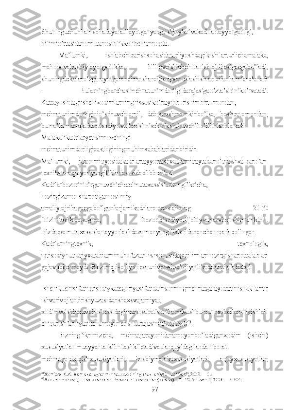 Shuninguchunhamsohadayaratilayotganyangiishjoylarivakadrlartayyorgarligi,
bilimio’rtasidanomutanosiblikkelibchiqmoqda. 
Ma’lumki,   ishlabchiqarishsohasidaturliyoshdagikishilarturlichamalaka,
mahoratvakasbiytayorgarlikka,   bilimvaishlabchiqarishtajribasigaegabo’ladi,
shuningdekularo’zgarayotganmehnatsharoitlarigamoslashishlaribilanhamfarqlanadi
.   Bularningbarchasimehnatunimdorligidarajasigao’zta’siriniko’rsatadi.
Kattayoshdagiishchixodimlarninghissasiko’payibborishinibirtomondan,
mehnatunimdorliginio’stiruvchiomil,   debqarashmumkinbo’lsa,   boshqatomondan,
buma’lumdarajadaiqtisodiyrivojlanishnisekinlashtiruvchibo’libhisoblanadi.
Malakalikadrlaryetishmovchiligi   –
mehnatunimdorligipastliginingmuhimsabablaridanbiridir. 
Ma’lumki,   jahonmiqyosidakadrlartayyorlashvaularniqaytadano’qitishxalqarofan-
texnikataraqqiyotiyangiliklariasosidaolibboriladi.
Kadrlarbozorinio’rganuvchichetelmutaxassislariningfikricha,
hozirgizamonsharoitigamosilmiy-
amaliytajribagaegabo’lganlarjamikadrlarpotensialining   20-30
foizinitashkiletsagina,   bozoriqisodiyotiijobiysamaraberishimumkin 41
.
Bizdaesamutaxassislartayyorlashdazamonyangiliklaridananchaorqadaqolingan.
Kadrlarningtexnik,   texnologik,
iqtisodiyhuquqiyvatabiatnimuhofazaqilishsohasidagibilimlarihozirgisharoittalablari
gajavobbermaydi. Bozoriqtisodiyotiesauniversalqobiliyatlikadrlarnitalabetadi. 
Ishchikuchisifatiiqtisodiykategoriyasifatidainsonningmehnatgalayoqatinishakllantir
ishvarivojlantirishyuzasidanshaxsvajamiyat,
xodimvaishberuvchio’rtasidagimunosabatlarnihamdaushbumunosabatlarningishlab
chiqarishfaoliyatidanamoyonetishdarajasiniifodalaydi 42
. 
Bizningfikrimizcha,   mehnatjarayonidanamoyonbo’ladiganxodim   (ishchi)
xususiyatlarimuayyantarkibnitashkiletadivaularquyidagilardaniborat:
mehnatgaqiziqishxususiyatlari;   kasbiymalakaxususiyatlari;   aqliyxususiyatlar;
41
Xomitov K.Z. Mamlakat agrar mehnat bozorining shakllanishi. -T.: “Fan”, 2003. -10 b
42
Abdurahmonov Q.H. va boshqalar. Personalni boshqarish (darslik). –T.: “O‘qituvchi”, 2008. –B. 304.
97 