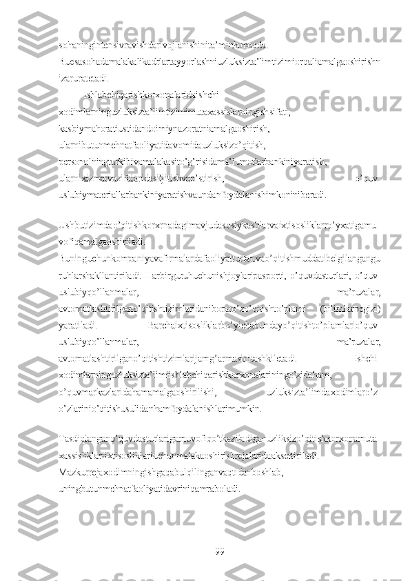 sohaningintensivravishdarivojlanishinita’minlamoqda.
Buesasohadamalakalikadrlartayyorlashniuzluksizta’limtizimiorqaliamalgaoshirishn
izaruratetadi.
Ishlabchiqarishkorxonalaridaishchi-
xodimlarninguzluksizta’limtizimimutaxassislarningishsifati,
kasbiymahoratiustidandoimiynazoratniamalgaoshirish,
ularnibutunmehnatfaoliyatidavomidauzluksizo’qitish,
personalningtarkibivamalakasito’g’risidama’lumotlarbankiniyaratish,
ularnixizmatvazifalaridasiljitishvao’stirish,   o’quv-
uslubiymateriallarbankiniyaratishvaundanfoydalanishimkoniniberadi.
Ushbutizimdao’qitishkorxrnadagimavjudasosiykasblarvaixtisosliklarro’yxatigamu
vofiqamalgaoshiriladi.
Buninguchunkompaniyavafirmalardafaoliyatturlarivao’qitishmuddatibelgilangangu
ruhlarshakllantiriladi.   Harbirguruhuchunishjoylaripasporti,   o’quvdasturlari,   o’quv-
uslubiyqo’llanmalar,   ma’ruzalar,
avtomatlashtirilgano’qitishtizimlaridaniborato’zo’qitishto’plami   (bilimlarnegizi)
yaratiladi.   Barchaixtisosliklarbo’yichabundayo’qitishto’plamlario’quv-
uslubiyqo’llanmalar,   ma’ruzalar,
avtomatlashtirilgano’qitishtizimlarijamg’armasinitashkiletadi.   Ishchi-
xodimlarninguzluksizta’limiishlabchiqarishkorxonalariningo’zidaham,
o’quvmarkazlaridahamamalgaoshirilishi,   uzluksizta’limdaxodimlaro’z-
o’zlarinio’qitishusulidanhamfoydalanishlarimumkin.
Tasdiqlangano’quvdasturlarigamuvofiqo’tkaziladiganuzliksizo’qitishkorxonamuta
xassisliklariixtisosliklariuchunmalakaoshirishrejalaridaaksettiriladi.
Mazkurrejaxodimningishgaqabulqilinganvaqtidanboshlab,
uningbutunmehnatfaoliyatidavriniqamraboladi.
99 