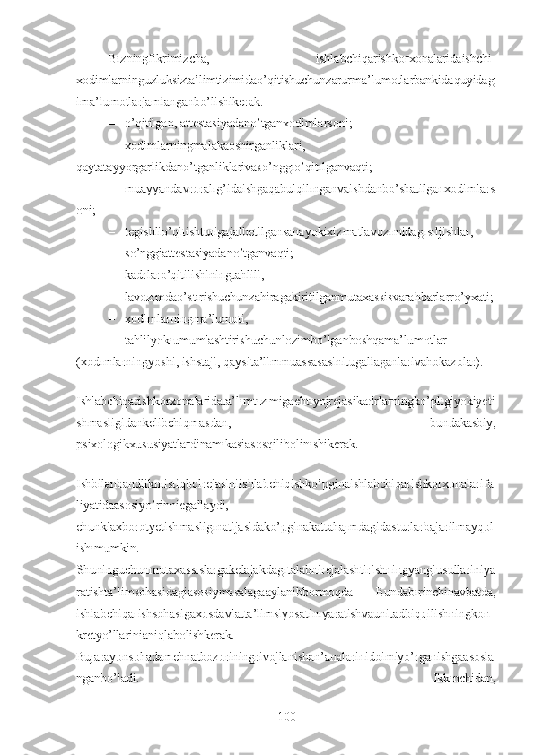 Bizningfikrimizcha,   ishlabchiqarishkorxonalaridaishchi-
xodimlarninguzluksizta’limtizimidao’qitishuchunzarurma’lumotlarbankidaquyidag
ima’lumotlarjamlanganbo’lishikerak:
– o’qitilgan, attestasiyadano’tganxodimlarsoni;
– xodimlarningmalakaoshirganliklari,
qaytatayyorgarlikdano’tganliklarivaso’nggio’qitilganvaqti;
– muayyandavroralig’idaishgaqabulqilinganvaishdanbo’shatilganxodimlars
oni;
– tegishlio’qitishturigajalbetilgansanayokixizmatlavozimidagisiljishlar;
– so’nggiattestasiyadano’tganvaqti;
– kadrlaro’qitilishiningtahlili;
– lavozimdao’stirishuchunzahiragakiritilganmutaxassisvarahbarlarro’yxati;
– xodimlarningma’lumoti;
– tahlilyokiumumlashtirishuchunlozimbo’lganboshqama’lumotlar
(xodimlarningyoshi, ishstaji, qaysita’limmuassasasinitugallaganlarivahokazolar).
Ishlabchiqarishkorxonalaridata’limtizimigaehtiyojrejasikadrlarningko’pligiyokiyeti
shmasligidankelibchiqmasdan,   bundakasbiy,
psixologikxususiyatlardinamikasiasosqilibolinishikerak.
Ishbilanbandlikniistiqbolrejasiniishlabchiqishko’pginaishlabchiqarishkorxonalarifa
liyatidaasosiyo’rinniegallaydi,
chunkiaxborotyetishmasliginatijasidako’pginakattahajmdagidasturlarbajarilmayqol
ishimumkin.
Shuninguchunmutaxassislargakelajakdagitalabnirejalashtirishningyangiusullariniya
ratishta’limsohasidagiasosiymasalagaaylanibbormoqda.   Bundabirinchinavbatda,
ishlabchiqarishsohasigaxosdavlatta’limsiyosatiniyaratishvaunitadbiqqilishningkon
kretyo’llarinianiqlabolishkerak.
Bujarayonsohadamehnatbozoriningrivojlanishan’analarinidoimiyo’rganishgaasosla
nganbo’ladi.   Ikkinchidan,
100 