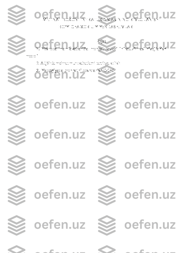 MEHNAT BOZORI INFRATUZILMASINING RIVOJLANIShI
BO‘YIChA XORIJIY YoNDAShUVLAR
Reja:
1.   Yevropa   mamlakatlarida   mehnat   bozori   infratuzilmasi   rivojlanish
modeli
2.  AQShda  mehnat munosabatlarni tartibga solish
3.    Yaponiyada mehnatni boshqarish tizimi 