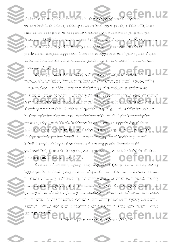 e’tibor ishlab chiqarishni «strategik» boshqarish (yangi texnologiyalarni 
avtomatlashtirish tizimi), tashkiliy strukturalarni qayta qurish, tadbirkorlik, inson 
resurslarini boshqarish va kooperativ shakllantirish muammolariga qaratilgan. 
Masalan, 1986 yili tadbirkorlik darsini 250 ta maktab o‘tgan bo‘lsa, 1988 yilda bu 
ko‘rsatkich 400 taga yetdi. Boshqa yo‘nalishlarda boshqaruvchi kadrlarni 
professional darajada tayyorlash, firma ichida tayyorlash va o‘rgatish, ular o‘qishi 
va kamol topa borishi uchun sharoitlar yaratib berish va shaxsni boshqarish kabi 
masalalar o‘rgatiladi.
Keyingi yillarda  Amerikadagi ko‘pgina korporatsiyalar xususan: 400 ta 
markaz, shu jumladan, firmalarning boshqarish instituti, «Kontrol Deyta», milliy 
o‘quv markazi – «IBM», firma menejerlari   tayyorlov maktabi «Tandem» va 
boshqalar firmani ichki rivojlantirish yo‘li  va mexanizmini o‘rganishga kirishdilar.
Ayrim korporatsiyalar, masalan ,  «Djeneral Elektrik» va boshqa firmalar o‘qishga 
sharoit yaratib berishdi. O‘qish va o‘rganish jarayoniga o‘qituvchilardan tashqari 
boshqa joylardan ekspertlar va lektorlar ham taklif etildi. Ilg‘or kompaniyalar, 
masalan, «Kyullet Pakkard» kadrlar va boshqaruvchilar tayyorlashga alohida 
qiziqish bildirgan. Kompyuter texnologiyasi menejerlarga xabarlar, yangiliklar 
olishga yaqinda yordam beradi. Bu telekonferensiyalar o‘tkazishda juda qo‘l 
keladi. Har yili ish loyihasi va sharoitlari 3 ta eng yaxshi firmaning ishi 
yurituvchilari, direktorlar kengashi, vitse-prezidentlar va kadrlar bo‘yicha direktor 
o‘rinbosarlari tomonidan tekshiriladi. 
Kadrlar   bo‘limining   ilgarigi   majburiyatlarga   (ishga   qabul   qilish,   kasbiy
tayyorgarlik,   mehnat   jarayonlarini   o‘rganish   va   ishchilar   malakasi,   ishdan
bo‘shatish,   huquqiy   so‘rovlarning   hal   qilinishi,   rejalashtirish   va   hokazo),   insoniy
munosabatlar   jarayonlariga   qo‘shimchalar   kiritildi.   Kasaba   uyushmalari   bilan
ijtimoiy  aloqa  o‘rnatish,  ijtimoiy  munosabatlar   boshqarmasi   so‘rovlari   va maxsus
bo‘limlarda o‘qitilishi kadrlar xizmati xodimlarining vazifasini siyosiy tus oldirdi.
Kadrlar   xizmati   vazifalari   doirasining   kengayishini   boshqa   korxonalar   xizmati
qatoriga chiqardi. 
3. Yaponiyada mehnatni boshqarish tizimi 