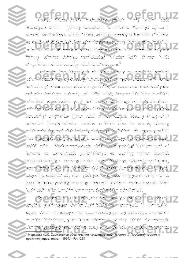 Rossiya   Sharqshunoslik   institutining   yetakchi   ilmiy   xodimi   Seda
Markaryans   aholini     ijtimoiy   kafolatlarini   ta’minlashda   Yaponiya   tajribasini
samarali deb hisoblaydi. Uning fikricha, «aholini ommaviy nafaqa bilan ta’minlash
va sog‘lig‘ini sug‘urtalash, kam ta’minlangan va ijtimoiy   himoyaga muhtoj aholi
qatlamlarini   turli   xil   maqsadli   yo‘naltirilgan   yordamlar   bilan   ta’minlash   bo‘yicha
ijtimoiy   ta’minot   tizimiga   mamlakatdagi   holatdan   kelib   chiqqan   holda
o‘zgarishlarni kiritish zarurligini alohida ta’kidlagan». 9
Haqiqatdan   ham   Yaponiyada   aholining   ijtimoiy   muammolarini   yechimi
uchun   bir   qator   meyoriy-huquqiy   hujjatlar   qabul   qilingan.   Jumladan,   «Yollanish
kafolati to‘g‘risida» qonun qabul qilingan bo‘lib, ushbu qonunda ishsizlik bo‘yicha
nafaqalar   berishdan   tashqari,   uni   oldini   olish,   barqaror   ish   bilan   bandlikni
ta’minlash   va   ishsizlarni   yangi   kasb   ixtisosliklarini   egallash   bo‘yicha   chora-
tadbirlar ko‘zda tutilgan. Shuningdek 1986 yilda «Keksa yoshdagi aholini yollash
barqarorligi   to‘g‘risida»   Qonun   qabul   qilindi.   Natijada   keksa   yoshdagi   aholi
qatlamlari   ijtimoiy   ta’minot   tizimida   qolishlari   bilan   bir   qatorda,   ularning
qo‘shimcha   daromad   olish   imkoniyatlariga   ega   bo‘lishlari   uchu   nasos   yaratildi.
Yuqoridagi qonunlar ijrosi natijasida kadrlarni qayta tayyorlash maxsus markazlari
tashkil   etildi.     Mazkur   markazlarda   o‘qish   keksa   yoshdagi   kishilarni   turli   xil
korxona   va   tashkilotlarda   yollanishlariga   va   ularning   mehnat   bozorida
raqobatbardoshligini   oshishiga   imkon   berdi.     Yaponiya   hukumatining   fikricha,
yaponlarning   uzoq   umr   ko‘rishlari   (79-80   yosh)   ularning   mehnat     faolligini
uzayishiga sabab bo‘ladi, shuningdek yosh ishchi kuchining yetishmasligi mehnat
bozorida   keksa   yoshdagi   mehnatga     layoqatli   kishilarni   mazkur   bozorda   ishchi
kuchi taklifi sifatida muhim komponent ekanligi bilan e’tirof etiladi. 
Statistik ma’lumotlarga  ko‘ra, aholining  keksayishi ya’ni mehnat resurslari
tarkibida   yoshi qaytgan kishilar ulushi 2000 yilda   Yaponiyada   13 foizni tashkil
etgan.     Aholining   keksayishi   bir   qator   iqtisodiy-ijtimoiy   oqibatlarga   olib   kelishi
mumkin,   birinchidan,   yoshi   keksa   odamlar   ulushining   oshishi   o‘z   navbatida
ularning   iqtisodiy   jihatdan   faolligi   pasayishiga   olib   keladi   hamda   uning   mehnat
9
 Маркарьянц  C . Социальное обеспечение население:  o пўт Японии. // Проблемў теории и 
практики управление. – 1997. - №4.- C .31 