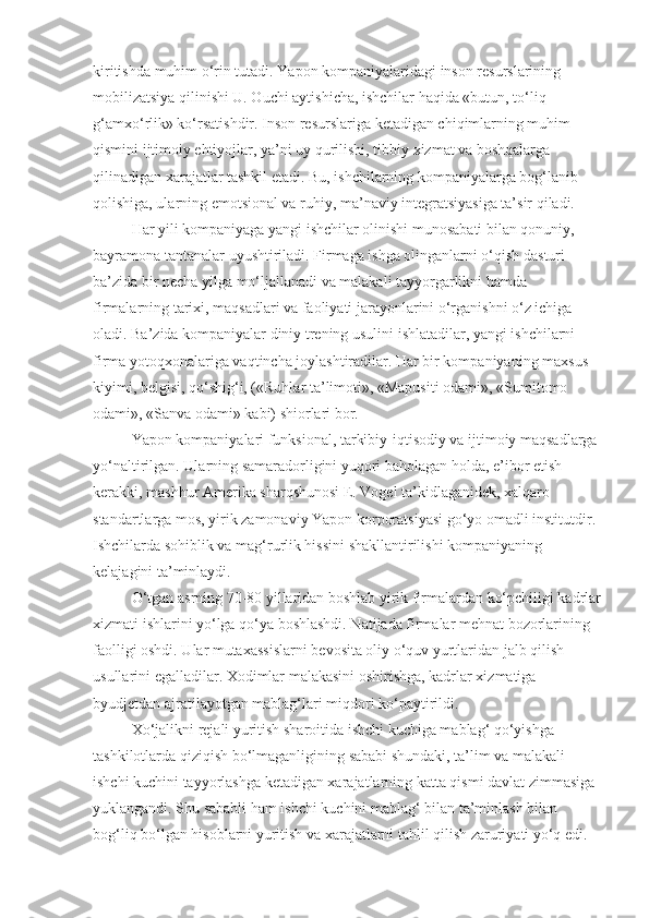 kiritishda muhim o‘rin tutadi.  Yapon kompaniyalaridagi inson resurslarining 
mobilizatsiya qilinishi U. Ouchi aytishicha, ishchilar haqida «butun, to‘liq 
g‘amxo‘rlik» ko‘rsatishdir. Inson resurslariga ketadigan chiqimlarning muhim 
qismini ijtimoiy ehtiyojlar, ya’ni uy qurilishi, tibbiy xizmat va boshqalarga 
qilinadigan xarajatlar tashkil etadi. Bu, ishchilarning kompaniyalarga bog‘lanib 
qolishiga, ularning emotsional va ruhiy, ma’naviy integratsiyasiga ta’sir qiladi. 
Har yili kompaniyaga yangi ishchilar olinishi munosabati bilan qonuniy, 
bayramona tantanalar uyushtiriladi. Firmaga ishga olinganlarni o‘qish dasturi 
ba’zida bir necha yilga mo‘ljallanadi va malakali tayyorgarlikni hamda 
firmalarning tarixi, maqsadlari va faoliyati jarayonlarini o‘rganishni o‘z ichiga 
oladi. Ba’zida kompaniyalar diniy trening usulini ishlatadilar, yangi ishchilarni 
firma yotoqxonalariga vaqtincha joylashtiradilar. Har bir kompaniyaning maxsus 
kiyimi, belgisi, qo‘shig‘i, («Ruhlar ta’limoti», «Mapusiti odami», «Sumitomo 
odami», «Sanva odami» kabi) shiorlari bor. 
Yapon kompaniyalari funksional, tarkibiy-iqtisodiy va ijtimoiy maqsadlarga 
yo‘naltirilgan. Ularning samaradorligini yuqori baholagan holda, e’ibor etish 
kerakki, mashhur Amerika sharqshunosi E. Vogel ta’kidlaganidek, xalqaro 
standartlarga mos, yirik zamonaviy Yapon korporatsiyasi go‘yo omadli institutdir. 
Ishchilarda sohiblik va mag‘rurlik hissini shakllantirilishi kompaniyaning 
kelajagini ta’minlaydi. 
O‘tgan asrning 70-80 yillaridan boshlab yirik firmalardan ko‘pchiligi kadrlar
xizmati ishlarini yo‘lga qo‘ya boshlashdi. Natijada firmalar mehnat bozorlarining 
faolligi oshdi. Ular mutaxassislarni bevosita oliy o‘quv yurtlaridan jalb qilish 
usullarini egalladilar. Xodimlar malakasini oshirishga, kadrlar xizmatiga 
byudjetdan ajratilayotgan mablag‘lari miqdori ko‘paytirildi. 
Xo‘jalikni rejali yuritish sharoitida ishchi kuchiga mablag‘ qo‘yishga 
tashkilotlarda qiziqish bo‘lmaganligining sababi shundaki, ta’lim va malakali 
ishchi kuchini tayyorlashga ketadigan xarajatlarning katta qismi davlat zimmasiga 
yuklangandi. Shu sababli ham ishchi kuchini mablag‘ bilan ta’minlash bilan 
bog‘liq bo‘lgan hisoblarni yuritish va xarajatlarni tahlil qilish zaruriyati yo‘q edi.  