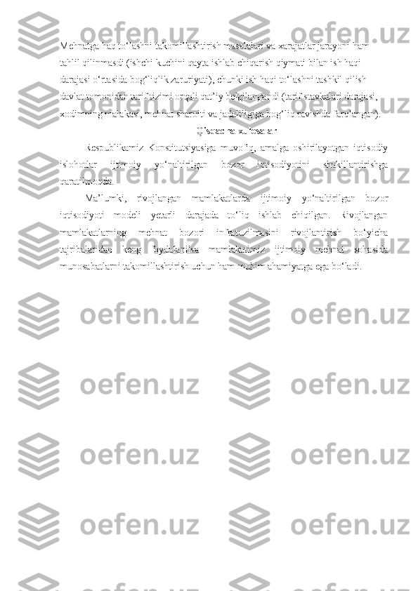 Mehnatga haq to‘lashni takomillashtirish masalalari va xarajatlar jarayoni ham 
tahlil qilinmasdi (ishchi kuchini qayta ishlab chiqarish qiymati bilan ish haqi 
darajasi o‘rtasida bog‘liqlik zaruriyati), chunki ish haqi to‘lashni tashkil qilish 
davlat tomonidan tarif tizimi orqali qat’iy belgilangandi (tarif stavkalari darajasi, 
xodimning malakasi, mehnat sharoiti va jadaliligiga bog‘liq ravishda farqlangan). 
Qisqacha xulosalar
Respublikamiz   Konstitutsiyasiga   muvofiq,   amalga   oshirilayotgan   iqtisodiy
islohotlar   ijtimoiy   yo‘naltirilgan   bozor   iqtisodiyotini   shakillantirishga
qaratilmoqda.
Ma’lumki,   rivojlangan   mamlakatlarda   ijtimoiy   yo‘naltirilgan   bozor
iqtisodiyoti   modeli   yetarli   darajada   to‘liq   ishlab   chiqilgan.   Rivojlangan
mamlakatlarning   mehnat   bozori   infratuzilmasini   rivojlantirish   bo‘yicha
tajribalaridan   keng   foydalanilsa   mamlakatimiz   ijtimoiy   mehnat   sohasida
munosabatlarni takomillashtirish uchun ham muhim ahamiyatga ega bo‘ladi.  