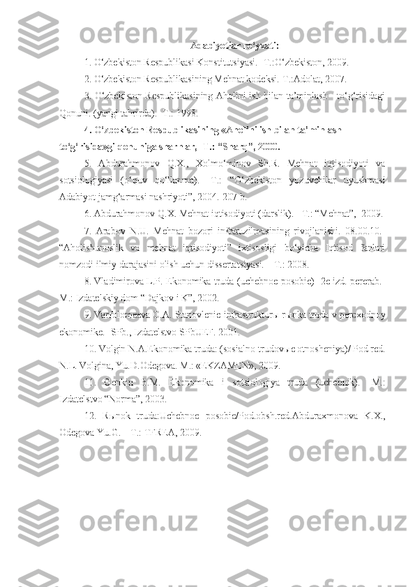 Adabiyotlar ro‘yxati:
1. O‘zbekiston Respublikasi Konstitutsiyasi. -T.:O‘zbekiston, 2009.  
2. O‘zbekiston Respublikasining Mehnat kodeksi.-T.:Adolat, 2007.  
3. O‘zbekiston Respublikasining Aholini ish bilan ta’minlash     to‘g‘risidagi
Qonuni. (yangi tahrirda). -T.: 1998.
4. O‘zbekiston Respublikasining «Aholini ish bilan ta’minlash 
to‘g‘risida»gi qonuniga sharhlar, -T.: “Sharq”, 2000.
5.   Abdurahmonov   Q.X.,   Xolmo‘minov   Sh.R.   Mehnat   iqtisodiyoti   va
sotsiologiyasi   (o‘quv   qo‘llanma).   -T.:   “O‘zbekiston   yozuvchilar   uyushmasi
Adabiyot jamg‘armasi nashriyoti”, 2004.-207 b. 
6. Abdurahmonov Q.X. Mehnat iqtisodiyoti (darslik). - T.: “Mehnat”,  2009.
7.   Arabov   N.U.   Mehnat   bozori   infratuzilmasining   rivojlanishi.   08.00.10.-
“Aholishunoslik   va   mehnat   iqtisodiyoti”   ixtisosligi   bo‘yicha   Iqtisod   fanlari
nomzodi ilmiy darajasini olish uchun dissertatsiyasi. – T.: 2008.
8 . Vladimirova L.P. Ekonomika truda (uchebnoe posobie) -2e izd. pererab.-
M.:  Izdatels kiy dom “Dajkov i K”, 2002.
9 .  Varfolomeeva O.A. Stanovlenie infrastruktur ы  r ы nka truda v perexodnoy
ekonomike. -  SPb., Izdatelstvo SP b UEF. 2001.
10 .  Volgin N.A.Ekonomika truda: (sosialno-trudov ы e otnosheniya)/ Pod red.
N.L. Volgina, Yu.D.Odegova. M.: «EKZAMEN», 2009.
11.   Genkin   B.M.   Ekonomika   i   sotsiologiya   truda   (uchebnik).   -M.:
Izdatelstvo  “Norma”, 2003.  
12.   R ы nok   truda:Uchebnoe   posobie/Pod.obsh.red.Abduraxmonova   K.X.,
Odegova Yu.G. – T.: TFREA, 2009. 