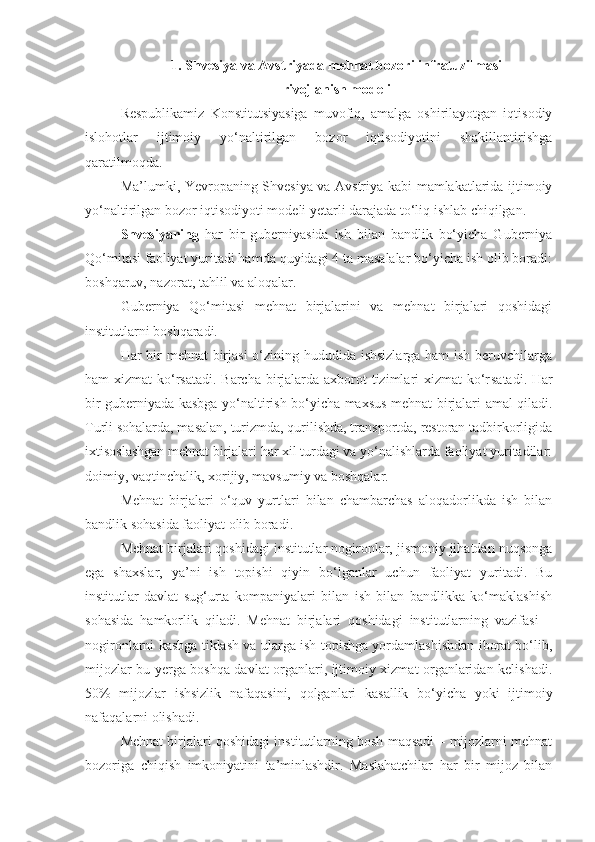 1. Shvesiya va Avstriyada mehnat bozori infratuzilmasi 
rivojlanish modeli
Respublikamiz   Konstitutsiyasiga   muvofiq,   amalga   oshirilayotgan   iqtisodiy
islohotlar   ijtimoiy   yo‘naltirilgan   bozor   iqtisodiyotini   shakillantirishga
qaratilmoqda.
Ma’lumki, Yevropaning Shvesiya va Avstriya kabi mamlakatlarida ijtimoiy
yo‘naltirilgan bozor iqtisodiyoti modeli yetarli darajada to‘liq ishlab chiqilgan.
Shvesiyaning   har   bir   guberniyasida   ish   bilan   bandlik   bo‘yicha   Guberniya
Qo‘mitasi faoliyat yuritadi hamda quyidagi 4 ta masalalar bo‘yicha ish olib boradi:
boshqaruv, nazorat, tahlil va aloqalar.
Guberniya   Qo‘mitasi   mehnat   birjalarini   va   mehnat   birjalari   qoshidagi
institutlarni boshqaradi.
Har bir  mehnat  birjasi  o‘zining hududida ishsizlarga ham ish beruvchilarga
ham xizmat  ko‘rsatadi. Barcha birjalarda axborot tizimlari xizmat  ko‘r s atadi. Har
bir guberniyada kasbga yo‘naltirish bo‘yicha maxsus mehnat birjalari amal qiladi.
Turli sohalarda, masalan, turizmda, qurilishda, transportda, restoran tadbirkorligida
ixtisoslashgan mehnat birjalari har xil turdagi va yo‘nalishlarda faoliyat yuritadilar:
doimiy, vaqtinchalik, xorijiy, mavsumiy va boshqalar.
Mehnat   birjalari   o‘quv   yurtlari   bilan   chambarchas   aloqadorlikda   ish   bilan
bandlik sohasida faoliyat olib boradi.
Mehnat birjalari qoshidagi institutlar nogironlar, jismoniy jihatdan nuqsonga
ega   shaxslar,   ya’ni   ish   topishi   qiyin   bo‘lganlar   uchun   faoliyat   yuritadi.   Bu
institutlar   davlat   sug‘urta   kompaniyalari   bilan   ish   bilan   bandlikka   ko‘maklashish
sohasida   hamkorlik   qiladi.   Mehnat   birjalari   qoshidagi   institutlarning   vazifasi   –
nogironlarni   kasbga tiklash va ularga ish topishga yordamlashishdan iborat bo‘lib,
mijozlar bu yerga boshqa davlat organlari, ijtimoiy xizmat organlaridan kelishadi.
50%   mijozlar   ishsizlik   nafaqasini,   qolganlari   kasallik   bo‘yicha   yoki   ijtimoiy
nafaqalarni olishadi.
Mehnat birjalari qoshidagi institutlarning bosh maqsadi – mijozlarni mehnat
bozoriga   chiqish   imkoniyatini   ta’minlashdir.   Maslahatchilar   har   bir   mijoz   bilan 