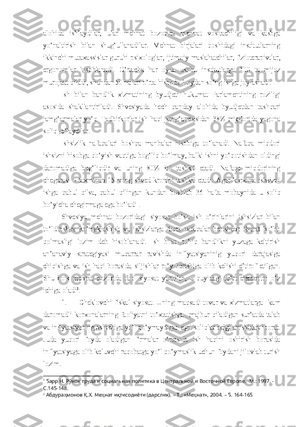 alohida   ishlaydilar,   ular   mehnat   bozorida   mehnat   vositachiligi   va   kasbga
yo‘naltirish   bilan   shug‘ullanadilar.   Mehnat   birjalari   qoshidagi   institutlarning
ikkinchi mutaxassislar guruhi-psixologlar, ijtimoiy maslahatchilar, fizioterapivtlar,
ergonomlar   hisoblanadi.   O‘rtacha   har   oyda   ushbu   institutlarga   100   ta   mijoz
murojaat qiladi, shundan 50 nafari o‘rta hisobda 1 oydan so‘ng ishga joylashadi.
Ish   bilan   b andlik   xizmatining   byudjeti   hukumat   Parlamentining   roziligi
asosida   shakllantiriladi.   Shvesiyada   hech   qanday   alohida   byudjetdan   tashqari
jamg‘armalar yo‘q. Tadbirkorlar ish haqi jamg‘armasidan 38% miqdorida yagona
soliq to‘laydilar.
Ishsizlik   nafaqalari   boshqa   manbalar   hisobiga   to‘lanadi.   Nafaqa   miqdori
ishsizni hisobga qo‘yish vaqtiga bog‘liq bo‘lmay, balki ishni yo‘qotishdan oldingi
daromadiga   bog‘liqdir   va   uning   80%   ini   tashkil   etadi.   Nafaqa   miqdorining
chegarasi   –  taxminan   15  ming  shved  kronini   tashkil  etadi.  Agar  korxona  ishsizni
ishga   qabul   qilsa,   qabul   qilingan   kundan   boshlab   36   h afta   mobaynida   u   soliq
bo‘yicha chegirmaga ega bo‘ladi 1
.
Shvesiya   mehnat   bozoridagi   siyosat   bo‘sh   ish   o‘rinlarini   ishsizlar   bilan
to‘ldirishga   ko‘maklashish   va   ishsizlarga   faqat   nafaqalar   berishdan   iborat   bo‘lib
qolmasligi   lozim   deb   hisoblanadi.   Ish   bilan   to‘liq   bandlikni   yuzaga   keltirish
an’anaviy   strategiyasi   muqarrar   ravishda   inflyatsiyaninig   yuqori   darajasiga
chiqishga  va  ish  haqi  borasida  siljishlar   ro‘y berishiga  olib  kelishi  e’tirof   etilgan.
Shu   bois   mehnat   bozorida   faol   siyosat   yuritilib,   u   quyidagi   to‘rt   elementni   o‘z
ichiga oladi 2
: 
1. Cheklovchi  fiskal  siyosat.  Uning  maqsadi  tovar   va  xizmatlarga    kam
daromadli   korxonalarning   faoliyatni   to‘xtatishga     majbur   qiladigan   sur’atda   talab
va inflyatsiyaning oshishiga yo‘l qo‘ymaydigan egri soliqlar belgilanishidan iborat.
Juda   yuqori   foyda   oladigan   firmalar   o‘rtasida   ish   haqini   oshirish   borasida
inflyatsiyaga olib keluvchi raqobatga yo‘l qo‘ymaslik uchun foydani jilovlab turish
lozim.
1
 Барр Н. Рўнок труда и социальная политика в Центральной и Восточной Европе.  - М. :  1997.  -
С.145-148.
2
 Абдураҳмонов Қ.Х. Меҳнат иқтисодиёти (дарслик). – Т.: «Меҳнат», 2004. – Б. 164-165  