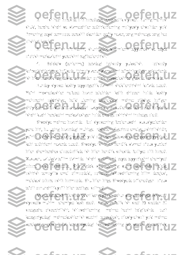 2. Ish haqi borasida olib boradigan hamjihatlik siyosati. Buning ma’nosi
shuki,   barcha   ishchi   va   xizmatchilar   tadbirkorlarning   moliyaviy   ahvolidan   yoki
firmaning qaysi tarmoqqa qarashli ekanidan qat’iy nazar, teng mehnatga teng haq
olishlari kerak.
3. Yangi   ish   o‘rinlarini,   shuningdek   xodimlarni   tayyorlash   va   qayta
o‘qitish markazlarini yaratishni rag‘batlantirish.
4. Selektiv   (tanlanma)   tarzdagi   iqtisodiy   yuksalish.     Iqtisodiy
ko‘rsatkichlari past bo‘lsada, ijtimoiy zarur xizmatlarni ta’minlaydigan sektorlarda
ish bilan bandlikning davlat tomonidan qo‘llab-quvvatlashi to‘g‘risida bormoqda.
Bunday   siyosat   kasbiy   tayyorgarlik   tizimini   shakllantirishni   ko‘zda   tutadi.
Ya’ni   mexnatkashlar   nafaqat   bozor   talabidan   kelib   chiqqan   holda   kasbiy
mahoratini   oshirishga,   balki   ularning   kelajakdagi   mehnat   qilishga   bo‘lgan
ehtiyojlari,   to‘lovli   ta’til   muddatini   uzaytirish,   hududlar   va   tarmoqlar   bo‘yicha
ishchi kuchi harakatini markazlashgan holda amalga oshirishni inobatga oladi. 
Shvesiya   mehnat   bozorida     faol   siyosatning   farqlanuvchi     xususiyatlaridan
yana   biri,   bu   uning   bozordagi   muhitga     nisbatan     ilgariroq   amalga   oshirilishidir,
ya’ni oldindan ish joylarini yaratish yoki oldindan mutaxassislarni qayta tayyorlash
kabi   tadbirlarni   nazarda   tutadi.   Shvesiya   ish   bilan   bandlik   xizmati   o‘quv   yurtlari
bilan   chambarchas   aloqadorlikda   ish   bilan   bandlik   sohasida   faoliyat   olib   boradi.
Xususan, uzluksiz ta’lim tizimida   ishchi-xodimlarni qayta tayyorlashni ahamiyati
tobora   oshib   bormoqda.   Shuningdek   xodimlarning   «umri   davomida   malaka
oshirish   tamoyili»   amal   qilmoqdaki,   oqibatda   ishlovchilarning   bilim   darajasi,
malakasi tobora oshib bormoqda. Shu bilan birga Shvesiyada to‘lanadigan   o‘quv
ta’tili qonunchilik yo‘li bilan tartibga  solinadi. 
Mamlakatda ish bilan bandlikni kengaytirish uchun «umumlashgan ish vaqti
siyosati»   muhim     ahamiyat   kasb   etadi.   Bunda   haftalik   ish   soati   35   soatdan   30
soatgacha   qisqartirilishi;   ishlovchilarning     mehnat   haqini   belgilashda     turli
kategoriyadagi   mehnatkashlar ish vaqtini   taqqoslash; oilaviy ahvoli yoki mehnat
xarakteriga   qarab   ba’zi   kategoriyadagi   ishlovchilarning   ish   vaqtini   qisqartirish; 