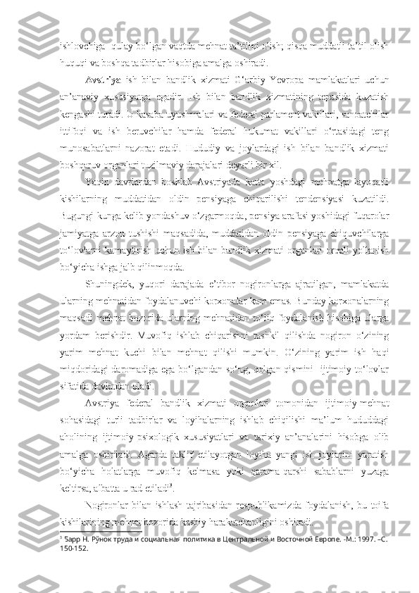 ishlovchiga  qulay bo‘lgan vaqtda mehnat ta’tilini olish; qisqa muddatli ta’til olish
huquqi va boshqa tadbirlar hisobiga amalga oshiradi.
Avstriya   ish   bilan   bandlik   xizmati   G‘arbiy   Yevropa   mamlakatlari   uchun
an’anaviy   xususiyatga   egadir.   Ish   bilan   bandlik   xizmatining   tepasida   kuzatish
kengashi turadi. U kasaba uyushmalari va federal parlament vakillari, sanoatchilar
ittifoqi   va   ish   beruvchilar   hamda   federal   hukumat   vakillari   o‘rtasidagi   teng
munosabatlarni   nazorat   etadi.   Hududiy   va   joylardagi   ish   bilan   bandlik   xizmati
boshqaruv organlari tuzilmaviy darajalari deyarli bir xil.
Yaqin   davrlardan   boshlab   Avstriyada   katta   yoshdagi   mehnatga   layoqatli
kishilarning   muddatidan   oldin   pensiyaga   chiqarilishi   tendensiyasi   kuzatildi.
Bugungi kunga kelib yondashuv o‘zgarmoqda, pensiya arafasi yoshidagi fuqarolar
jamiyatga   arzon   tushishi   maqsadida,   muddatidan   oldin   pensiyaga   chiquvchilarga
to‘lovlarni   kamaytirish   uchun   ish  bilan   bandlik  xizmati   organlari   orqali   yollanish
bo‘yicha ishga jalb qilinmoqda.
Shuningdek,   yuqori   darajada   e’tibor   nogironlarga   ajratilgan,   mamlakatda
ularning mehnatidan foydalanuvchi korxonalar kam emas. Bunday korxonalarning
maqsadi   mehnat   bozorida   ularning   mehnatidan   to‘liq   foydalanish   hisobiga   ularga
yordam   berishdir.   Muvofiq   ishlab   chiqarishni   tashkil   qilishda   nogiron   o‘zining
yarim   mehnat   kuchi   bilan   mehnat   qilishi   mumkin.   O‘zining   yarim   ish   haqi
miqdoridagi  daromadiga ega bo‘lgandan so‘ng, qolgan qismini    ijtimoiy to‘lovlar
sifatida davlatdan oladi. 
Avstriya   federal   bandlik   xizmati   organlari   tomonidan   ijtimoiy-mehnat
sohasidagi   turli   tadbirlar   va   loyihalarning   ishlab   chiqilishi   ma’lum   hududdagi
aholining   ijtimoiy-psixologik   xususiyatlari   va   tarixiy   an’analarini   hisobga   olib
amalga   oshiriladi.   Agarda   taklif   etilayotgan   loyiha   yangi   ish   joylarini   yaratish
bo‘yicha   holatlarga   muvofiq   kelmasa   yoki   qarama-qarshi   sabablarni   yuzaga
keltirsa, albatta u rad etiladi 3
.
Nogironlar   bilan   ishlash   tajribasidan   respublikamizda   foydalanish,   bu   toifa
kishilarining mehnat bozorida kasbiy harakatchanligini oshiradi. 
3
 Барр Н. Рўнок труда и социальная политика в Центральной и Восточной Европе.  - М. :  1997.  –С. 
150-152. 