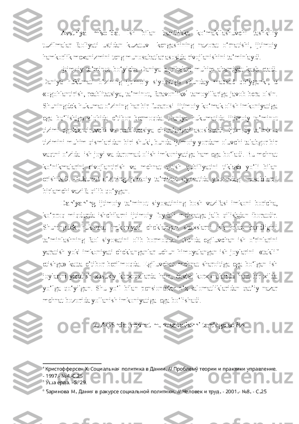 Avstriya   misolida .   Ish   bilan   bandlikka   ko‘makllashuvchi   tashkiliy
tuzilmalar   faoliyati   ustidan   kuzatuv     kengashining   nazorat   o‘rnatishi,   ijtimoiy
hamkorlik mexanizmini teng munosabatlar asosida rivojlanishini ta’minlaydi.
Ijtimoiy   ta’minot   bo‘yicha   Daniya   tajribalari   muhim   ahamiyat   kasb   etadi.
Daniya   hukumati   o‘zining   ijtimoiy   siyosatiga   shunday   maqsad   qo‘yganki,   u
«ogohlantirish, reablitatsiya, ta’minot, faravonlik» 4
  tamoyillariga javob bera olsin.
Shuningdek hukumat o‘zining har bir fuqarosi  ijtimoiy ko‘mak olish imkoniyatiga
ega   bo‘lishiga   alohida   e’tibor   bermoqda.   Daniya   hukumatida   ijtimoiy   ta’minot
tizimi   ogohlantiruvchi   va   reablitatsiya   choralariga 5
  asoslanadi.   Ijtimoiy   ta’minot
tizimini muhim qismlaridan biri shuki, bunda ijtimoiy yordam oluvchi talabgor bir
vaqtni o‘zida  ish joyi va daromad olish imkoniyatiga ham ega bo‘ladi. Bu mehnat
ko‘nikmalarini   rivojlantirish   va   mehnat   qilish   qobiliyatini   tiklash   yo‘li   bilan
erishiladi.   Hukumat   o‘zining   ijtimoiy   ta’minot   siyosatida   yuqoridagi   masalalarni
birlamchi vazifa qilib qo‘ygan.
Daniyaning   ijtimoiy   ta’minot   siyosatining   bosh   vazifasi   imkoni   boricha,
ko‘proq   miqdorda   ishchilarni   ijtimoiy   foydali   mehnatga   jalb   qilishdan   iboratdir.
Shuningdek   hukumat   imkoniyati   cheklangan   shaxslarni   ish   bilan   bandligini
ta’minlashning   faol   siyosatini   olib   bormoqda. 6
  Bunda   egiluvchan   ish   o‘rinlarini
yaratish   yoki   imkoniyati   cheklanganlar   uchun   himoyalangan   ish   joylarini     «taklif
etishga»   katta   e’tibor   berilmoqda.   Egiluvchan   mehnat   sharoitiga   ega   bo‘lgan   ish
joylarini   yaratish   xususiy   korxonalarda   ham,   davlat   korxonalarida   ham   bir   xilda
yo‘lga   qo‘yilgan.   Shu   yo‘l   bilan   pensionerlar   o‘z   salomatliklaridan   qat’iy   nazar
mehnat bozorida yollanish imkoniyatiga  ega bo‘lishadi.
2.  AQShda  mehnat munosabatlarni tartibga solish
4  
Кристофферсен Х. Социальная политика в Дании. // Проблемў теории и практики управление.
- 1997.- №4.- C .25
5
 Ўша ерда. –Б. 29.
6
 Баринова М .  Дания в ракурсе социальной политики .  // Человек и труд .  - 2001 . - №8 .  - С . 25 