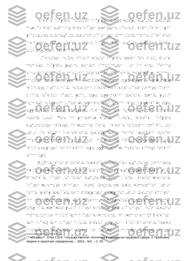 Ishsizlik   bo‘yicha   nafaqalar   bo‘yicha   kompensatsiya   sug‘urta   dasturiga
muvofiq ishchi kuchining ishsiz bo‘lgan davridagina to‘lanadi. Ishchi o‘z ish joyini
yo‘qotgunga qadar sug‘urta dasturlari qo‘llanilgan tarmoqlarda mehnat qilishi shart
hisoblanadi;   nafaqa   olishga   nomzod   bo‘lgan   ishchi   sug‘urta   dasturinig   barcha
talablariga javob berishi lozim.
To‘lanadigan   nafaqa   miqdori   shtatlar   bo‘yicha   keskin   farq   qiladi,   chunki
mamlakat   bo‘yicha   yagona   standart   o‘rnatilmagan.   Har   bir   shtat   o‘zining
qonunchiligida   nafaqa   miqdorini   belgilash   uslubini   hamda   maksimal   va   minimal
miqdorini   belgilab   qo‘ygan. 8
    L.Lebedeva   kadrlarni   qayta   tayyorlash   dasturidagi
ishtirokiga bog‘liq holda  nafaqalarni  bosqichma-bosqich to‘lash tizimiga o‘tishni
alohida   ta’kidlab   o‘tgan;   ya’ni,   qayta   tayyorlashni   dastlabki   davrida   yuqori
hajmdagi  nafaqalarni  to‘lash  va keyinchalik uni  aholini  ishga joylashish  va  qayta
tayyorlikdan   o‘tishiga   qiziqshini   ortishi   bilan   uni   hajmini   qisqartib   borishni
nazarda   tutadi.   Yana   bir   yondashuv   shundan   iboratki,   ishsizlik     bo‘yicha
sug‘urtalangan   ishsizga   bir   vaqtning   o‘zida     ishsizlik   nafaqasini   berilishi,   ular
uchun   o‘z   ishlarini   boshlashlarida   dastlabki   kapital   manbai     vazifasini   bajarish
imkoniyatini   berishini   hisobga   oladi.   Bir   vaqtning   o‘zida   bunday   dastur   unda
ishtirok etayotgan har bir kishini qayta tayyorlashni va maslahat ko‘magi berishni
ta’minlaydi.
AQShda ishlab chiqarishda baxtsizlik hodisalaridan sug‘urtalash tizimi keng
rivojlangan va bu tizim davlatning dastlabki ijtimoiy sug‘urtalash shaklidir. Ishlab
chiqarishda   olingan   jarohatdan   sug‘urtalash   ko‘p   hollarda     shtatlar   vakolatida
bo‘lgan   va   amalga   oshirilgan.   Federal   darajada   esa   davlat   xizmatchilari     uchun
hamda kasbiy kasallikda azob chekayotgan shaxtyorlar uchun dasturlar kiritilgan.
Bir   qator   shtatlarda   esa   sug‘urtalashning   bunday   shakli   faqat   ishlab   chiqarish
jarayonida   xavf-xatar   yuqori   bo‘lgan   sohalarda   keng   qo‘llanilgan.   Ba’zi   dasturlar
mehnat jamoasi miqdori kam bo‘lgan korxonalarda  ishlovchilar soni (3-5 kishidan
kam   bo‘lsa)   kam   bo‘lgan   holatda   cheklab   qo‘yilgan.   Ishlab   chiqarishda   baxtsiz
hodisalardan   sug‘urtalash   dasturi   ish   beruvchi   tomonidan   biznesda   olingan
8
 Лебедева Л. Опўт США:  государственная политика в социально-трудовой сфере. // Проблемў 
теории и практики управление. – 2002.- №5. – С. 39. 