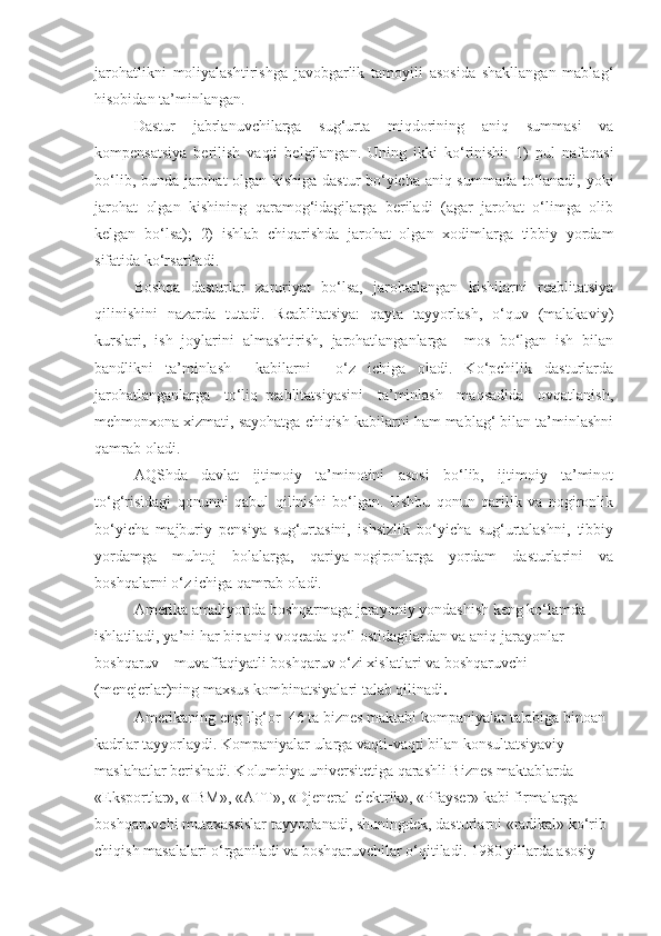 jarohatlikni   moliyalashtirishga   javobgarlik   tamoyili   asosida   shakllangan   mablag‘
hisobidan ta’minlangan. 
Dastur   jabrlanuvchilarga   sug‘urta   miqdorining   aniq   summasi   va
kompensatsiya   berilish   vaqti   belgilangan.   Uning   ikki   ko‘rinishi:   1)   pul   nafaqasi
bo‘lib, bunda jarohat olgan kishiga dastur bo‘yicha aniq summada to‘lanadi, yoki
jarohat   olgan   kishining   qaramog‘idagilarga   beriladi   (agar   jarohat   o‘limga   olib
kelgan   bo‘lsa);   2)   ishlab   chiqarishda   jarohat   olgan   xodimlarga   tibbiy   yordam
sifatida ko‘rsatiladi.
Boshqa   dasturlar   zaruriyat   bo‘lsa,   jarohatlangan   kishilarni   reablitatsiya
qilinishini   nazarda   tutadi.   Reablitatsiya:   qayta   tayyorlash,   o‘quv   (malakaviy)
kurslari,   ish   joylarini   almashtirish,   jarohatlanganlarga     mos   bo‘lgan   ish   bilan
bandlikni   ta’minlash     kabilarni     o‘z   ichiga   oladi.   Ko‘pchilik   dasturlarda
jarohatlanganlarga     to‘liq   reablitatsiyasini     ta’minlash     maqsadida     ovqatlanish,
mehmonxona xizmati, sayohatga chiqish kabilarni ham mablag‘ bilan ta’minlashni
qamrab oladi.
AQShda   davlat   ijtimoiy   ta’minotini   asosi   bo‘lib,   ijtimoiy   ta’minot
to‘g‘risidagi   qonunni   qabul   qilinishi   bo‘lgan.   Ushbu   qonun   qarilik   va   nogironlik
bo‘yicha   majburiy   pensiya   sug‘urtasini,   ishsizlik   bo‘yicha   sug‘urtalashni,   tibbiy
yordamga   muhtoj   bolalarga,   qariya-nogironlarga   yordam   dasturlarini   va
boshqalarni o‘z ichiga qamrab oladi.
Amerika amaliyotida boshqarmaga jarayoniy yondashish keng ko‘lamda 
ishlatiladi, ya’ni har bir aniq voqeada qo‘l ostidagilardan va aniq jarayonlar 
boshqaruv – muvaffaqiyatli   boshqaruv o‘zi xislatlari va boshqaruvchi 
(menejerlar)ning maxsus kombinatsiyalari talab qilinadi . 
Amerikaning eng ilg‘or  46 ta biznes maktabi kompaniyalar talabiga binoan 
kadrlar tayyorlaydi. Kompaniyalar ularga vaqti-vaqti bilan konsultatsiyaviy 
maslahatlar berishadi. Kolumbiya universitetiga qarashli Biznes maktablarda 
«Eksportlar», «IBM», «ATT», «Djeneral elektrik», «Pfayser» kabi firmalarga 
boshqaruvchi mutaxassislar tayyorlanadi, shuningdek, dasturlarni «radikal» ko‘rib 
chiqish masalalari o‘rganiladi va boshqaruvchilar o‘qitiladi. 1980 yillarda asosiy  