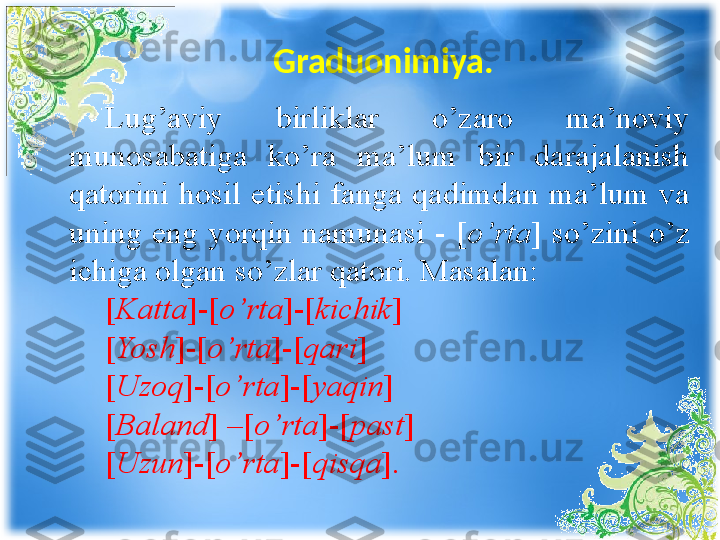 Graduonimiya. 
Lug’aviy  birliklar  o’zaro  ma’noviy 
munosabatiga  ko’ra  ma’lum  bir  darajalanish 
qatorini  hosil  etishi  fanga  qadimdan  ma’lum  va 
uning  eng  yorqin  namunasi  -  [ o’rta ]  so’zini  o’z 
ichiga olgan so’zlar qatori. Masalan:
[ Katta ]-[ o’rta ]-[ kichik ]
[ Yosh ]-[ o’rta ]-[ qari ]
[ Uzoq ]-[ o’rta ]-[ yaqin ]
[ Baland ] –[ o’rta ]-[ past ]
[ Uzun ]-[ o’rta ]-[ qisqa ]. 