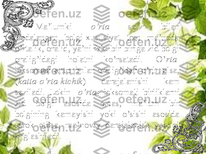 Ma’lumki  [ o’rta ]  so’zi  bilan 
ifodalangan  belgi-xususiyat  tom  ma’noda 
o’rtalik, oraliq, ya’ni ikki bir-biriga zid belgi 
oralig’idagi  holatni  ko’rsatadi.  [O’ rta ] 
leksemasi  antonimlar  oralig’idan  o’rin  olsa, 
( katta-o’rta-kichik )  darajalanishi  kam 
seziladi.  Lekin  [ o’rta ]  leksemali  birliklarni 
zid  belgi  asosida  emas,  ma’lum  bir 
belgining  kamayishi  yoki  o’sishi  asosida 
idrok  etilsa,  ma’noviy  darajalanish  yaqqol 
anglashiladi. 