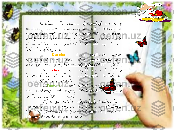           Graduonimik  qatorni  ajratishdagi  ma’noviy 
omilning  mohiyati  shundaki,  bir  qator  leksemalar 
sememasida ma’lum bir belgining oz-ko’pligi, turli xil 
darajalariga  ishora  mavjud.  Masalan,  darcha-eshik-
darvoza  leksemasining «O’zbek tili izohli lug’ati»dagi 
izohini quyidagicha:
1.  Darcha   -  ilgari  vaqtlarda  deraza 
vazifasini  o’tagan  bir  yoki  qo’sh  tavaqali,  eshik  yoki 
devorga o’rnatilgan  kichkina eshikcha  (O’TIL, I, 212.) 
2.  Eshik   -  uy,  xona,  bino  yoki  hovlining 
kiraverishida  o’rnatilgan  ochib-yopib  turiladigan 
moslama (O’TIL, II, 457).
3. Darvoza   - hovli, qo’rg’on, qal’a, zavod va 
shu  kabilarga  kiriladigan,  ochib-yopiladigan  katta  
eshik, qopqa (O’TIL I, 209.)
Ajratilgan  so’zlar  miqdoriy  ko’rsatkichlarni 
ifodalovchi  leksemalardir.  Bu  [ darcha ]  leksemasi 
izohidagi  ( kichkina )   va   ( eshikcha )  so’zlari,  [ darvoza ]  
leksemasi izohidagi [ katta ]   so’zi .   