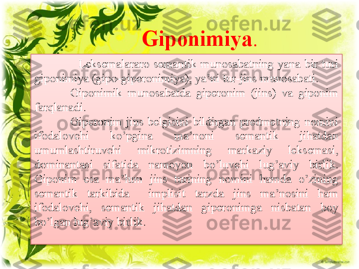 Giponimiya .
                      Leksemalararo  semantik  munosabatning  yana  bir  turi 
giponimiya (gipo-giperonimiya), ya’ni tur-jins munosabati.
Giponimik  munosabatda  giperonim  (jins)  va  giponim 
farqlanadi.
Giperonim  jins  belgisini  bildirgan  predmetning  nomini 
ifodalovchi  ko’pgina  ma’noni  semantik  jihatdan 
umumlashtiruvchi  mikrotizimning  markaziy  leksemasi, 
dominantasi  sifatida  namoyon  bo’luvchi  lug’aviy  birlik. 
Giponim  esa  ma’lum  jins  turining  nomini  hamda  o’zining 
semantik  tarkibida    implisit  tarzda  jins  ma’nosini  ham 
ifodalovchi,  semantik  jihatdan  giperonimga  nisbatan  boy 
bo’lgan lug’aviy birlik.  