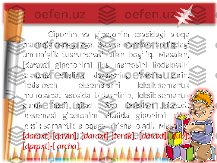           Giponim  va  giperonim  orasidagi  aloqa 
mantiqiy  asosga  ega.  Bu  esa  obyektiv  borliqdagi 
umumiylik  tushunchasi  bilan  bog’liq.  Masalan, 
[ daraxt ]   giperonimi  jins  ma’nosini  ifodalovchi 
leksema  sifatida  daraxtning  barcha  turini 
ifodalovchi  leksemalarni  leksik-semantik 
munosabat  asosida  birlashtirib,  leksik-semantik 
guruh  hosil  qiladi.  Shu  boisdan  [ daraxt ] 
leksemasi  giperonim  sifatida  giponimi  bilan 
leksik-semantik  aloqaga  kirisha  oladi.  Masalan, 
[ daraxt ] - [ qayin ] ,  [ daraxt ] - [ terak ] ,  [ daraxt ] - [ dub ] , 
[ daraxt ] - [  archa ]. 