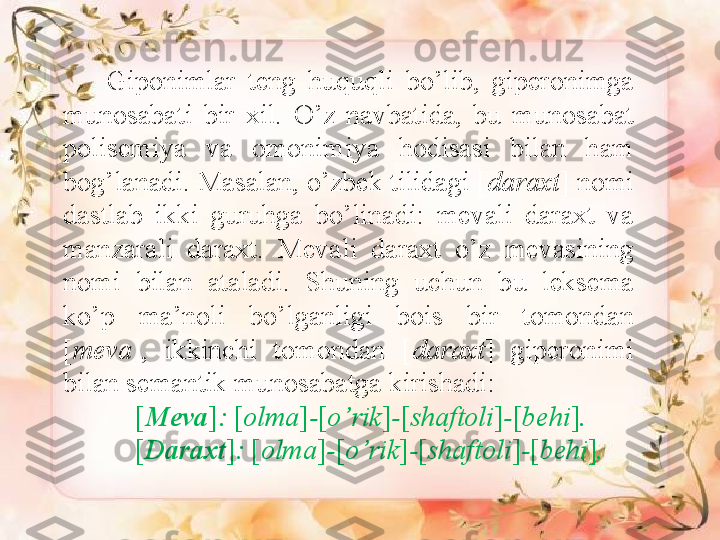           Giponimlar  teng  huquqli  bo’lib,  giperonimga 
munosabati  bir  xil.  O’z  navbatida,  bu  munosabat 
polisemiya  va  omonimiya  hodisasi  bilan  ham 
bog’lanadi. Masalan, o’zbek tilidagi [ daraxt ] nomi 
dastlab  ikki  guruhga  bo’linadi:  mevali  daraxt  va 
manzarali  daraxt.  Mevali  daraxt  o’z  mevasining 
nomi  bilan  ataladi.  Shuning  uchun  bu  leksema 
ko’p  ma’noli  bo’lganligi  bois  bir  tomondan 
[ meva ],  ikkinchi  tomondan  [ daraxt ]  giperonimi 
bilan semantik munosabatga kirishadi: 
[ Meva ] :  [ olma ] - [ o’rik ] - [ shaftoli ] - [ behi ] . 
[ Daraxt ] :  [ olma ] - [ o’rik ] - [ shaftoli ] - [ behi ] .   