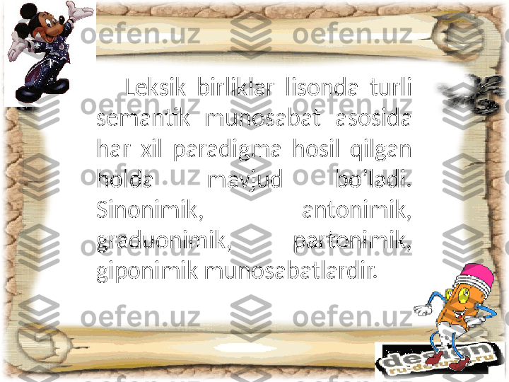       Leksik  birliklar  lisonda  turli 
semantik  munosabat  asosida 
har  xil  paradigma  hosil  qilgan 
holda  mavjud  bo’ladi. 
Sinonimik,  antonimik, 
graduonimik,  partonimik, 
giponimik munosabatlardir. 